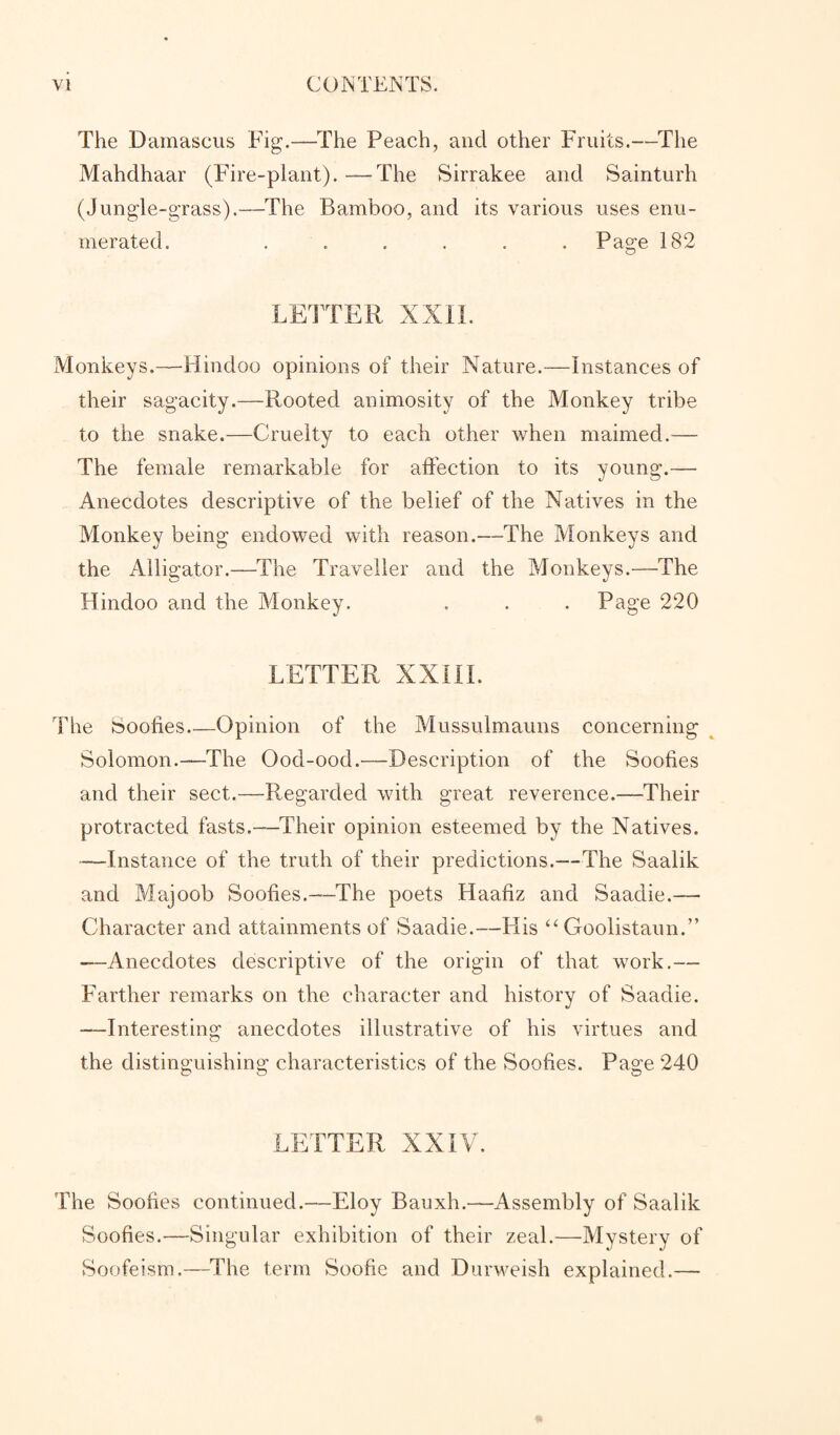 The Damascus Fig.—The Peach, and other Fruits.—The Mahdhaar (Fire-plant).—The Sirrakee and Sainturh (Jungle-grass).—The Bamboo, and its various uses enu¬ merated. ...... Page 182 LETTER XXII. Monkeys.—Hindoo opinions of their Nature.—Instances of their sagacity.—Rooted animosity of the Monkey tribe to the snake.—Cruelty to each other when maimed.— The female remarkable for affection to its young.— Anecdotes descriptive of the belief of the Natives in the Monkey being endowed with reason.—The Monkeys and the Alligator.—The Traveller and the Monkeys.—The Hindoo and the Monkey. . . . Page 220 LETTER XXIII. The booties_Opinion of the Mussulmauns concerning Solomon.—The Ood-ood.—Description of the Soofies and their sect.—-Regarded with great reverence.—Their protracted fasts.—Their opinion esteemed by the Natives. —Instance of the truth of their predictions.—The Saalik and Majoob Soofies.—The poets Haafiz and Saadie.—• Character and attainments of Saadie.—His “ Goolistaun.” —Anecdotes descriptive of the origin of that work.— Farther remarks on the character and history of Saadie. —Interesting anecdotes illustrative of his virtues and the distinguishing characteristics of the Soofies. Page 240 LETTER XXIV. The Soofies continued.—Eloy Bauxh.—Assembly of Saalik Soofies.—Singular exhibition of their zeal.—Mystery of Soofeism.—The term Soofie and Durweish explained.—