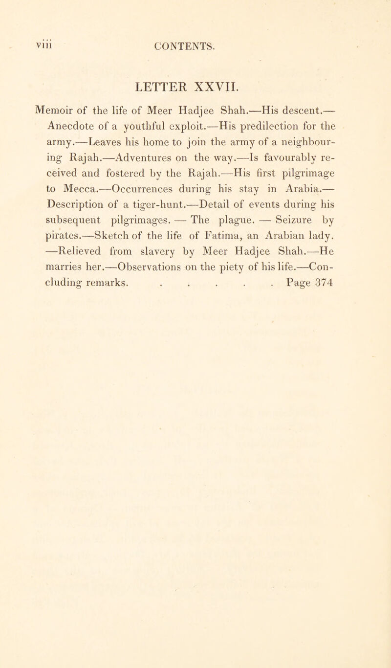 LETTER XXVII. Memoir of the life of Meer Hadjee Shah.—His descent.—- Anecdote of a youthful exploit.—His predilection for the army.—Leaves his home to join the army of a neighbour¬ ing Rajah.—Adventures on the way.—Is favourably re¬ ceived and fostered by the Rajah.—His first pilgrimage to Mecca.—Occurrences during his stay in Arabia.— Description of a tiger-hunt.—Detail of events during his subsequent pilgrimages. — The plague. — Seizure by pirates.—Sketch of the life of Fatima, an Arabian lady. —Relieved from slavery by Meer Hadjee Shah.—He marries her.—Observations on the piety of his life.—Con¬ cluding remarks. ..... Page 374