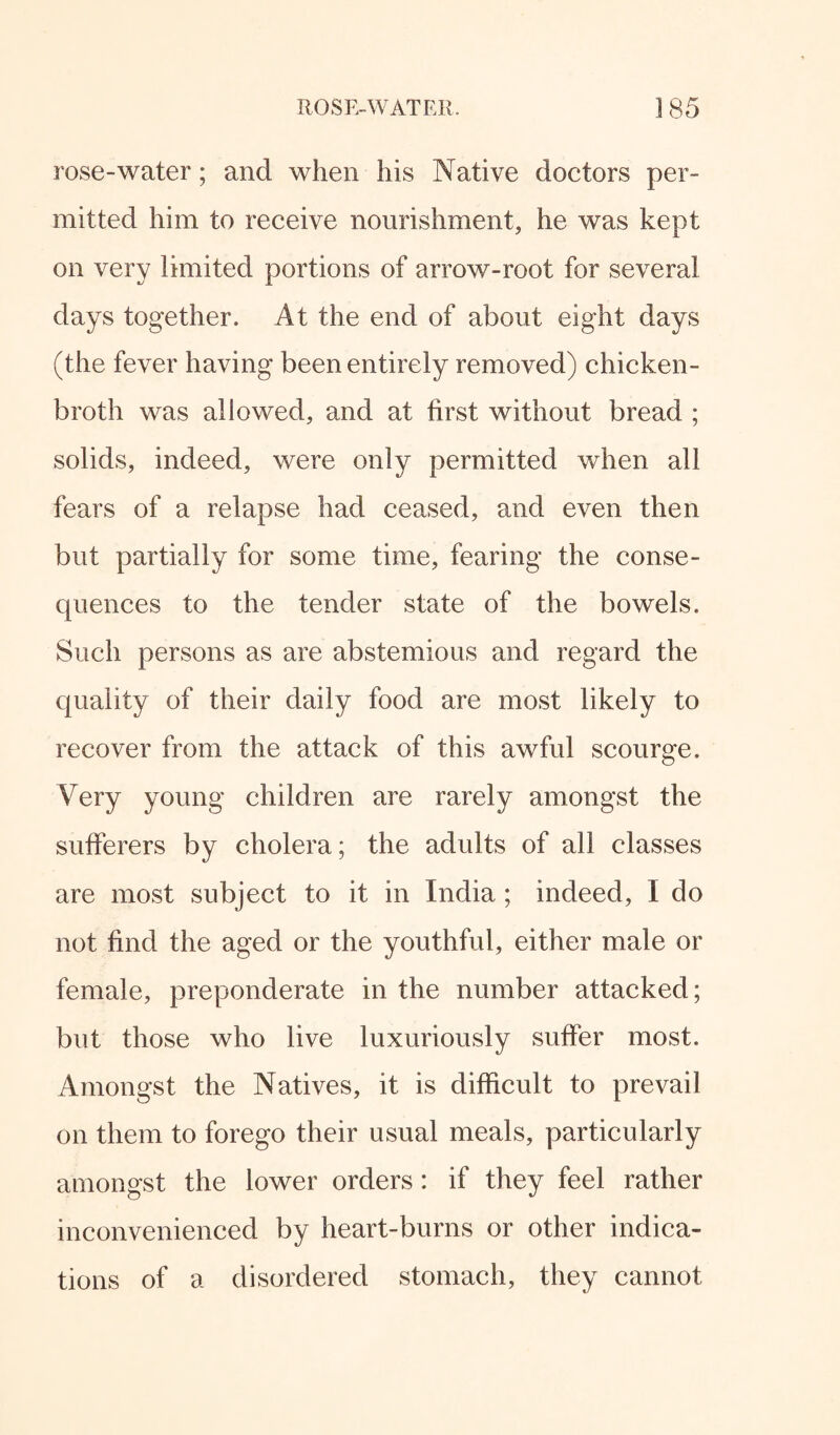 rose-water; and when his Native doctors per¬ mitted him to receive nourishment, he was kept on very limited portions of arrow-root for several days together. At the end of about eight days (the fever having been entirely removed) chicken- broth was allowed, and at first without bread ; solids, indeed, were only permitted when all fears of a relapse had ceased, and even then but partially for some time, fearing the conse¬ quences to the tender state of the bowels. Such persons as are abstemious and regard the quality of their daily food are most likely to recover from the attack of this awful scourge. Very young children are rarely amongst the sufferers by cholera; the adults of all classes are most subject to it in India ; indeed, I do not find the aged or the youthful, either male or female, preponderate in the number attacked; but those who live luxuriously suffer most. Amongst the Natives, it is difficult to prevail on them to forego their usual meals, particularly amongst the lower orders: if they feel rather inconvenienced by heart-burns or other indica¬ tions of a disordered stomach, they cannot