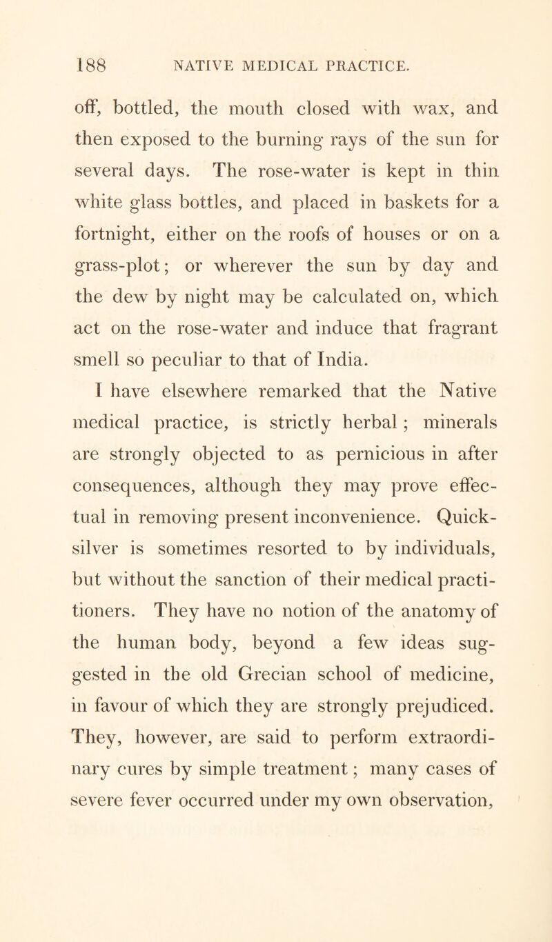off, bottled, the mouth closed with wax, and then exposed to the burning rays of the sun for several days. The rose-water is kept in thin white glass bottles, and placed in baskets for a fortnight, either on the roofs of houses or on a grass-plot; or wherever the sun by day and the dew by night may be calculated on, which act on the rose-water and induce that fragrant smell so peculiar to that of India. I have elsewhere remarked that the Native medical practice, is strictly herbal; minerals are strongly objected to as pernicious in after consequences, although they may prove effec¬ tual in removing present inconvenience. Quick¬ silver is sometimes resorted to by individuals, but without the sanction of their medical practi¬ tioners. They have no notion of the anatomy of the human body, beyond a few ideas sug¬ gested in the old Grecian school of medicine, in favour of which they are strongly prejudiced. They, however, are said to perform extraordi¬ nary cures by simple treatment; many cases of severe fever occurred under my own observation.