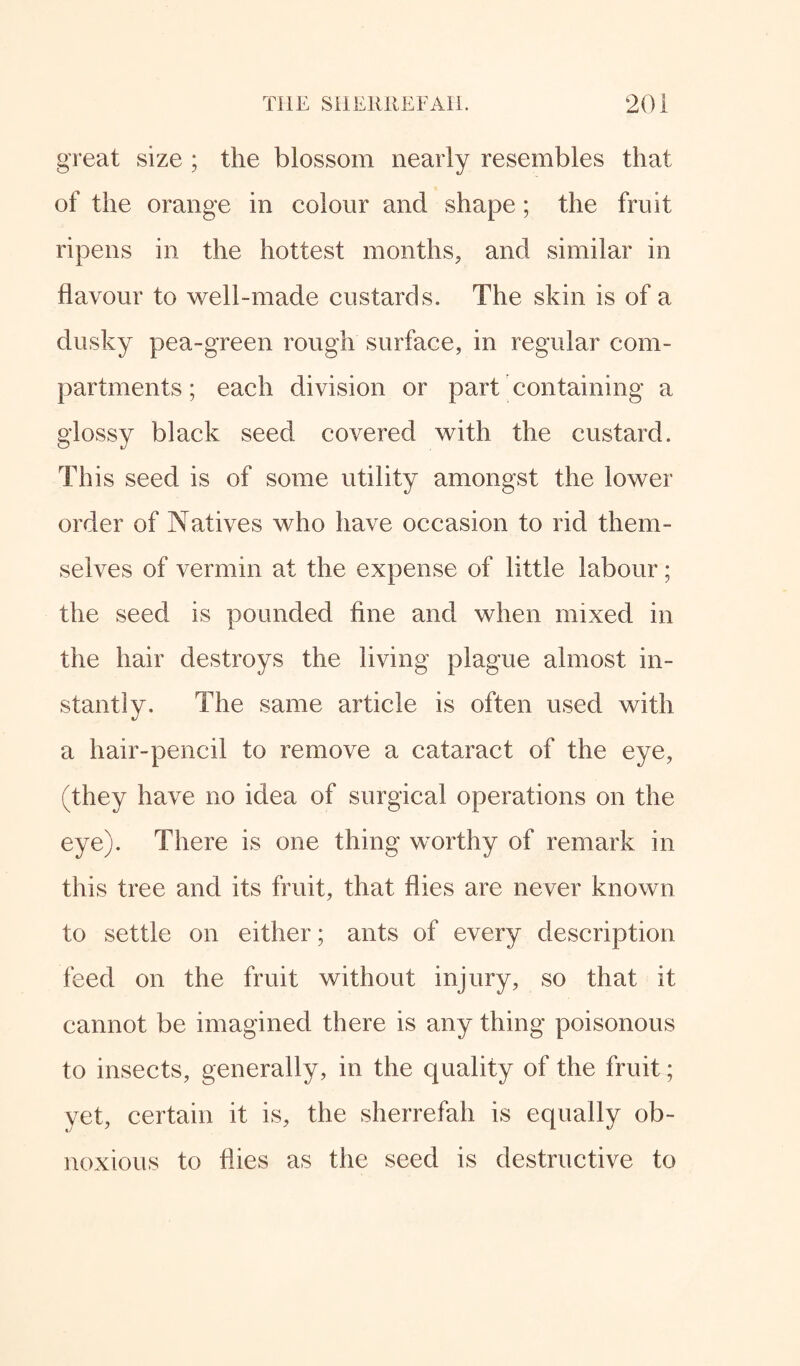 great size ; the blossom nearly resembles that of the orange in colour and shape; the fruit ripens in the hottest months, and similar in flavour to well-made custards. The skin is of a dusky pea-green rough surface, in regular com¬ partments ; each division or part containing a glossy black seed covered with the custard. This seed is of some utility amongst the lower order of Natives who have occasion to rid them¬ selves of vermin at the expense of little labour; the seed is pounded fine and when mixed in the hair destroys the living plague almost in¬ stantly. The same article is often used with a hair-pencil to remove a cataract of the eye, (they have no idea of surgical operations on the eye). There is one thing worthy of remark in this tree and its fruit, that flies are never known to settle on either; ants of every description feed on the fruit without injury, so that it cannot be imagined there is any thing poisonous to insects, generally, in the quality of the fruit; yet, certain it is, the sherrefah is equally ob¬ noxious to flies as the seed is destructive to