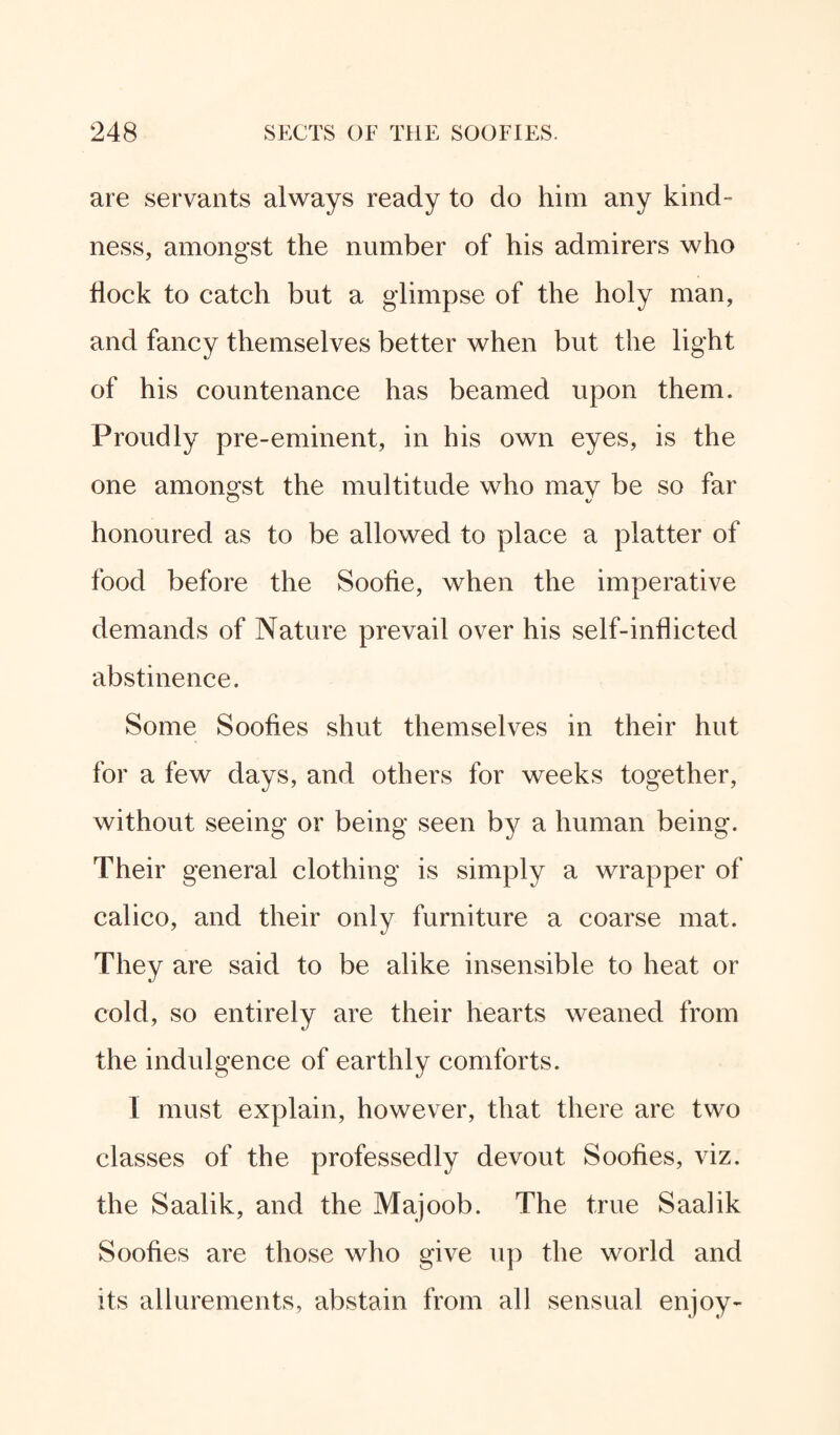 are servants always ready to do him any kind¬ ness, amongst the number of his admirers who Hock to catch but a glimpse of the holy man, and fancy themselves better when but the light of his countenance has beamed upon them. Proudly pre-eminent, in his own eyes, is the one amongst the multitude who may be so far honoured as to be allowed to place a platter of food before the Soofie, when the imperative demands of Nature prevail over his self-inflicted abstinence. Some Soofies shut themselves in their hut for a few days, and others for weeks together, without seeing or being seen by a human being. Their general clothing is simply a wrapper of calico, and their only furniture a coarse mat. They are said to be alike insensible to heat or cold, so entirely are their hearts weaned from the indulgence of earthly comforts. I must explain, however, that there are two classes of the professedly devout Soofies, viz. the Saalik, and the Majoob. The true Saalik Soofies are those who give up the world and its allurements, abstain from all sensual enjoy-