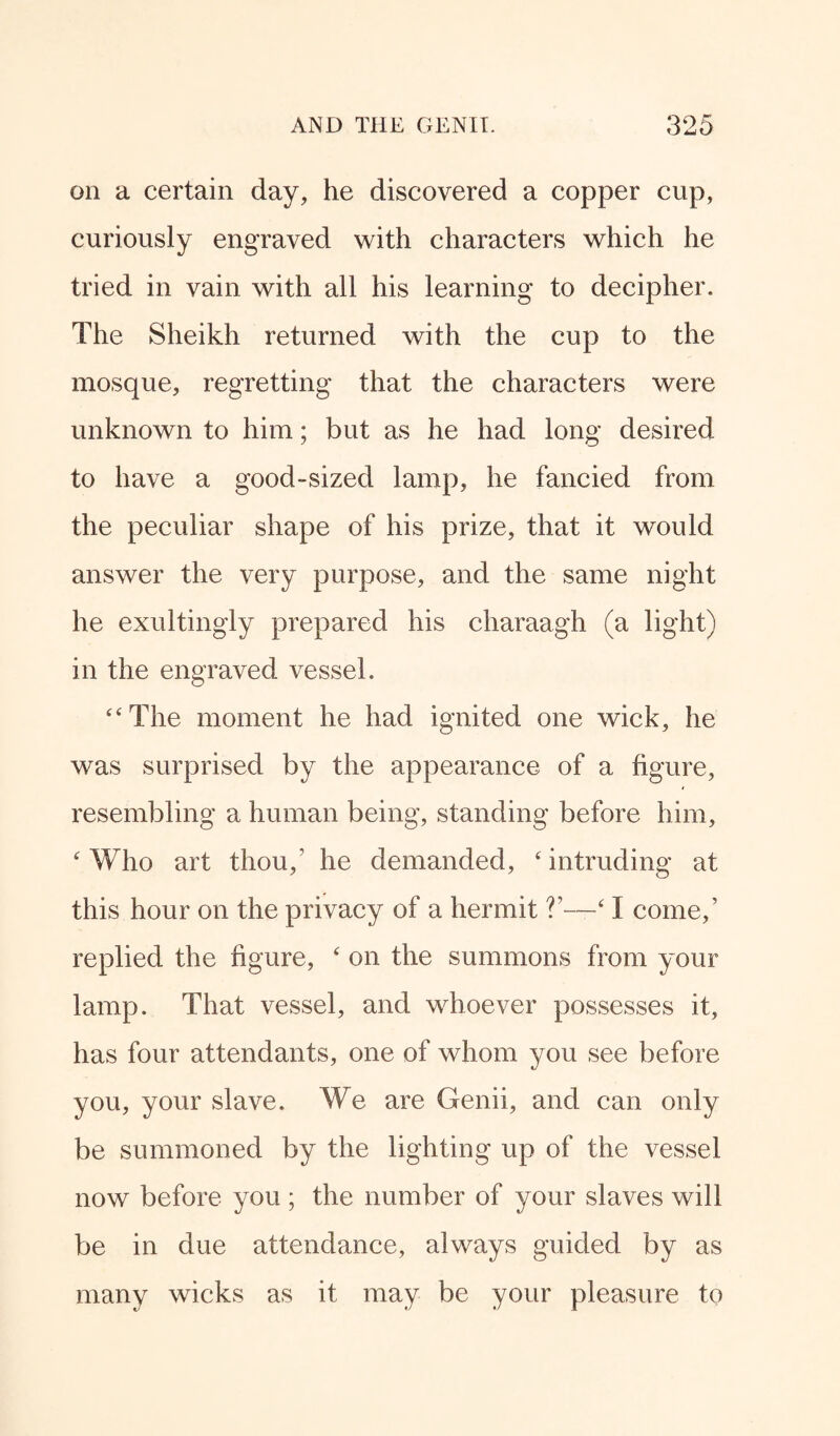 on a certain day, he discovered a copper cup, curiously engraved with characters which he tried in vain with all his learning to decipher. The Sheikh returned with the cup to the mosque, regretting that the characters were unknown to him; but as he had long desired to have a good-sized lamp, he fancied from the peculiar shape of his prize, that it would answer the very purpose, and the same night he exultingly prepared his charaagh (a light) in the engraved vessel. “The moment he had ignited one wick, he was surprised by the appearance of a figure, resembling a human being, standing before him, 4 Who art thou/ he demanded, 4 intruding at this hour on the privacy of a hermit V—‘ I come/ replied the figure, 4 on the summons from your lamp. That vessel, and whoever possesses it, has four attendants, one of whom you see before you, your slave. We are Genii, and can only be summoned by the lighting up of the vessel now before you ; the number of your slaves will be in due attendance, always guided by as many wicks as it may be your pleasure to