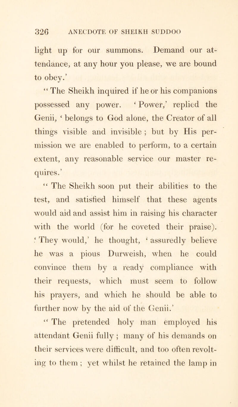 light up for our summons. Demand our at¬ tendance, at any hour you please, we are bound to obey.’ 44 The Sheikh inquired if he or his companions possessed any power. 4 Power,’ replied the Genii, 4 belongs to God alone, the Creator of all things visible and invisible ; but by His per¬ mission we are enabled to perform, to a certain extent, any reasonable service our master re¬ quires.’ 44 The Sheikh soon put their abilities to the test, and satisfied himself that these agents would aid and assist him in raising his character with the world (for he coveted their praise). 4 They would/ he thought, 4 assuredly believe he was a pious Durweish, when he could convince them by a ready compliance with their requests, which must seem to follow his prayers, and which he should be able to further now by the aid of the Genii.' 44 The pretended holy man employed his attendant Genii fully ; many of his demands on their services were difficult, and too often revolt¬ ing to them ; yet whilst he retained the lamp in