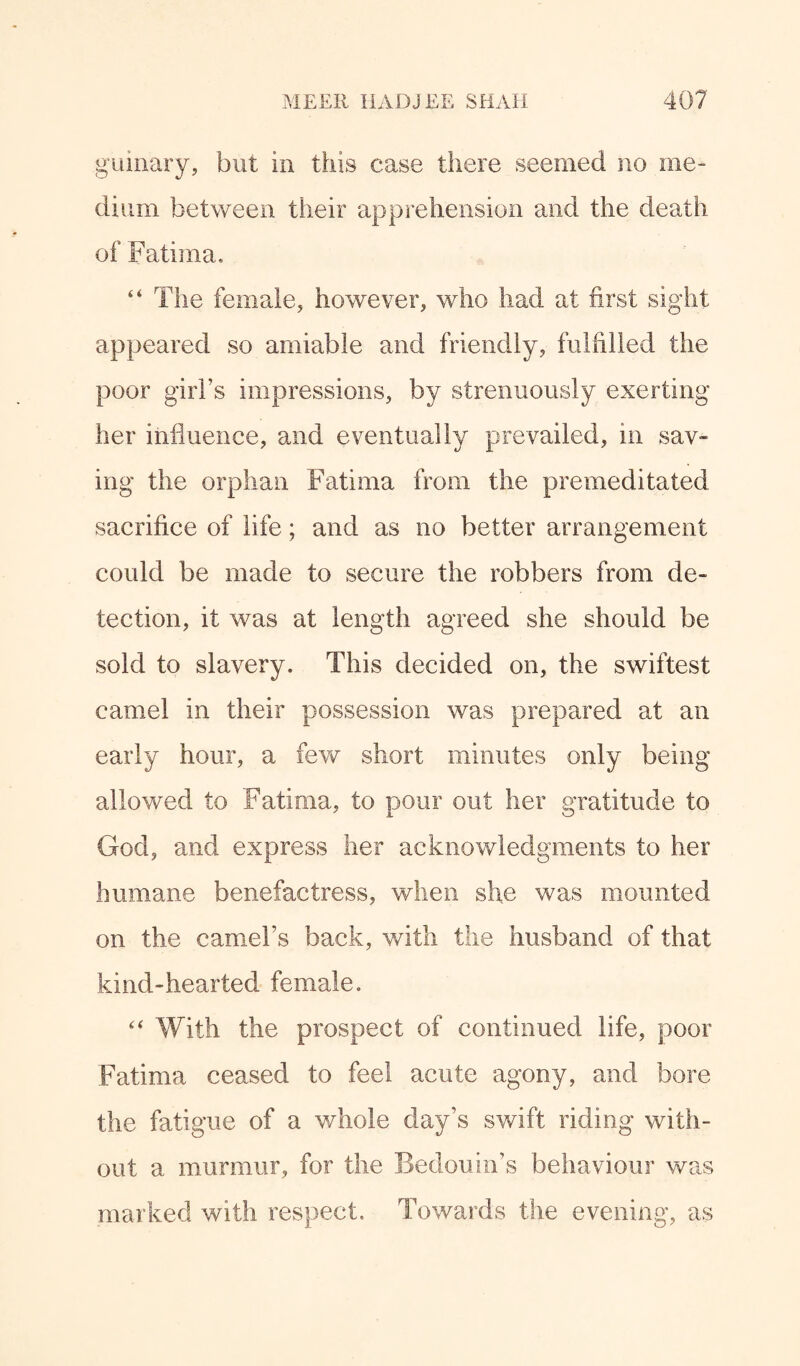 guinary, but in this case there seemed no me¬ dium between their apprehension and the death of Fatima, “ The female, however, who had at first sight appeared so amiable and friendly, fulfilled the poor girl’s impressions, by strenuously exerting her influence, and eventually prevailed, in sav¬ ing the orphan Fatima from the premeditated sacrifice of life; and as no better arrangement could be made to secure the robbers from de¬ tection, it was at length agreed she should be sold to slavery. This decided on, the swiftest camel in their possession was prepared at an early hour, a few short minutes only being allowed to Fatima, to pour out her gratitude to God, and express her acknowledgments to her humane benefactress, when she was mounted on the camel’s back, with the husband of that kind-hearted female. “ With the prospect of continued life, poor Fatima ceased to feel acute agony, and bore the fatigue of a whole day’s swift riding with¬ out a murmur, for the Bedouin’s behaviour was marked with respect. Towards the evening, as