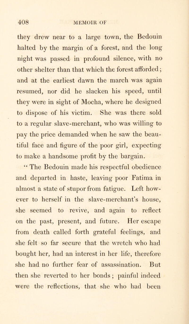 they drew near to a large town, the Bedouin halted by the margin of a forest, and the long night was passed in profound silence, with no other shelter than that which the forest afforded; and at the earliest dawn the march was again resumed, nor did he slacken his speed, until they were in sight of Mocha, where he designed to dispose of his victim. She was there sold to a regular slave-merchant, who was willing to pay the price demanded when he saw the beau¬ tiful face and figure of the poor girl, expecting to make a handsome profit by the bargain. 44 The Bedouin made his respectful obedience and departed in haste, leaving poor Fatima in almost a state of stupor from fatigue. Left how¬ ever to herself in the slave-merchant’s house, she seemed to revive, and again to reflect on the past, present, and future. Her escape from death called forth grateful feelings, and she felt so far secure that the wretch who had bought her, had an interest in her life, therefore she had no further fear of assassination. But then she reverted to her bonds; painful indeed were the reflections, that she who had been