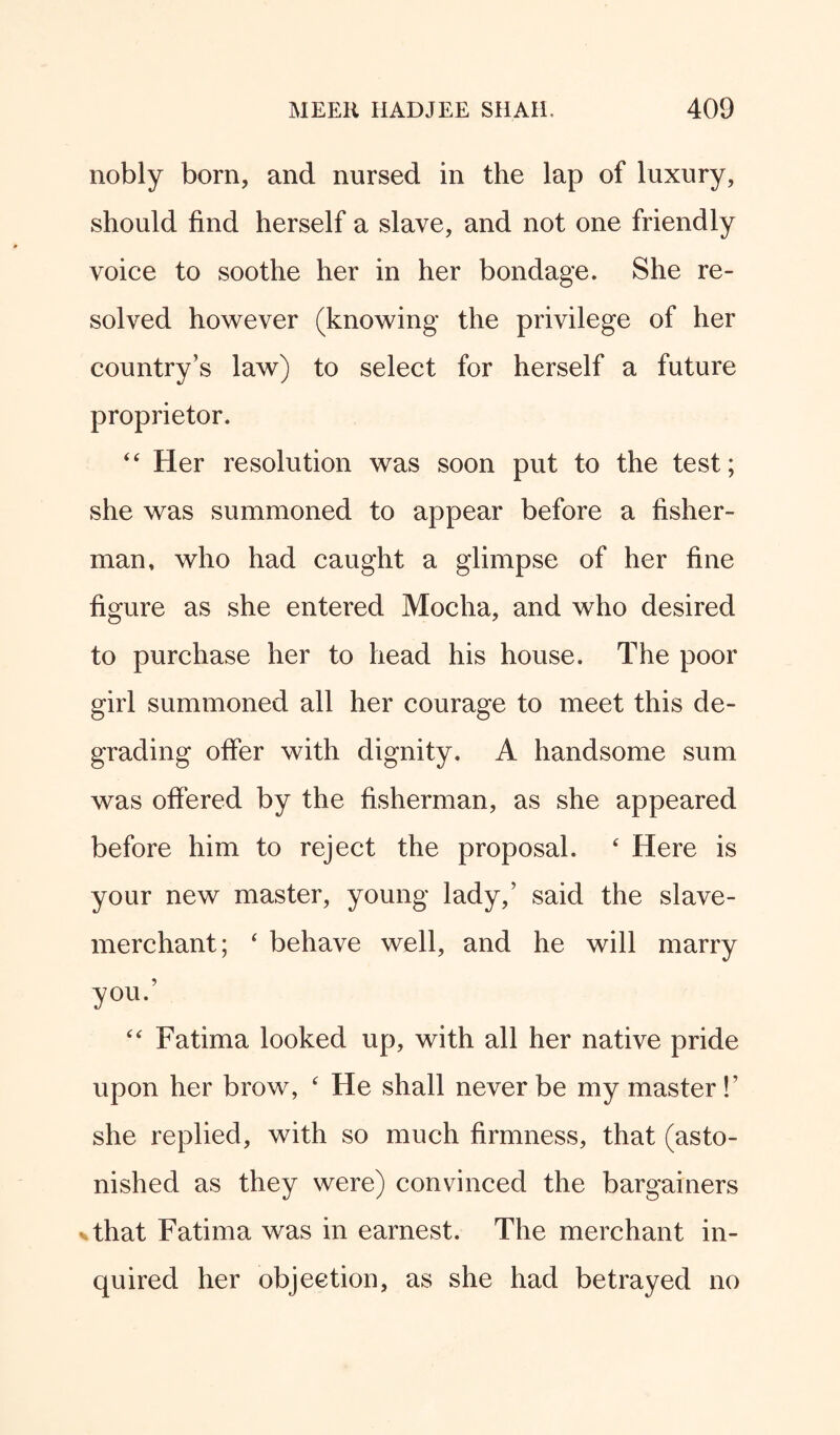 nobly born, and nursed in the lap of luxury, should find herself a slave, and not one friendly voice to soothe her in her bondage. She re¬ solved however (knowing the privilege of her country’s law) to select for herself a future proprietor. 44 Her resolution was soon put to the test; she was summoned to appear before a fisher¬ man, who had caught a glimpse of her fine figure as she entered Mocha, and who desired to purchase her to head his house. The poor girl summoned all her courage to meet this de¬ grading offer with dignity. A handsome sum was offered by the fisherman, as she appeared before him to reject the proposal. 4 Here is your new master, young lady,’ said the slave- merchant; 4 behave well, and he will marry you.’ 44 Fatima looked up, with all her native pride upon her brow, 4 He shall never be my master!’ she replied, with so much firmness, that (asto¬ nished as they were) convinced the bargainers that Fatima was in earnest. The merchant in¬ quired her objection, as she had betrayed no