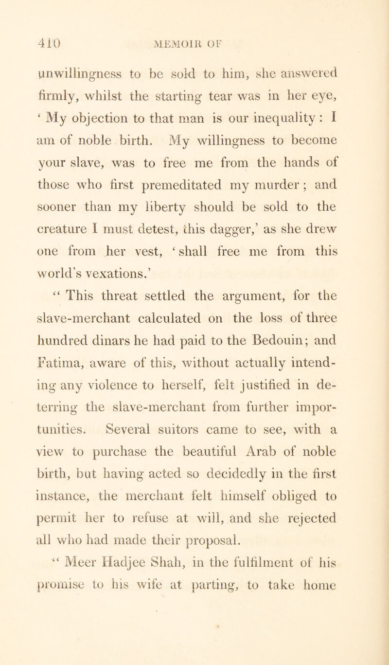unwillingness to be sold to him, she answered firmly, whilst the starting tear was in her eye, 4 My objection to that man is our inequality: I am of noble birth. My willingness to become your slave, was to free me from the hands of those who first premeditated my murder; and sooner than my liberty should be sold to the creature I must detest, this dagger,’ as she drew one from her vest, 4 shall free me from this world’s vexations.’ “ This threat settled the argument, for the slave-merchant calculated on the loss of three hundred dinars he had paid to the Bedouin; and Fatima, aware of this, without actually intend¬ ing any violence to herself, felt justified in de¬ terring the slave-merchant from further impor¬ tunities. Several suitors came to see, with a view to purchase the beautiful Arab of noble birth, but having acted so decidedly in the first instance, the merchant felt himself obliged to permit her to refuse at will, and she rejected all who had made their proposal. “ Meer Hadjee Shah, m the fulfilment of his promise to his wife at parting, to take home