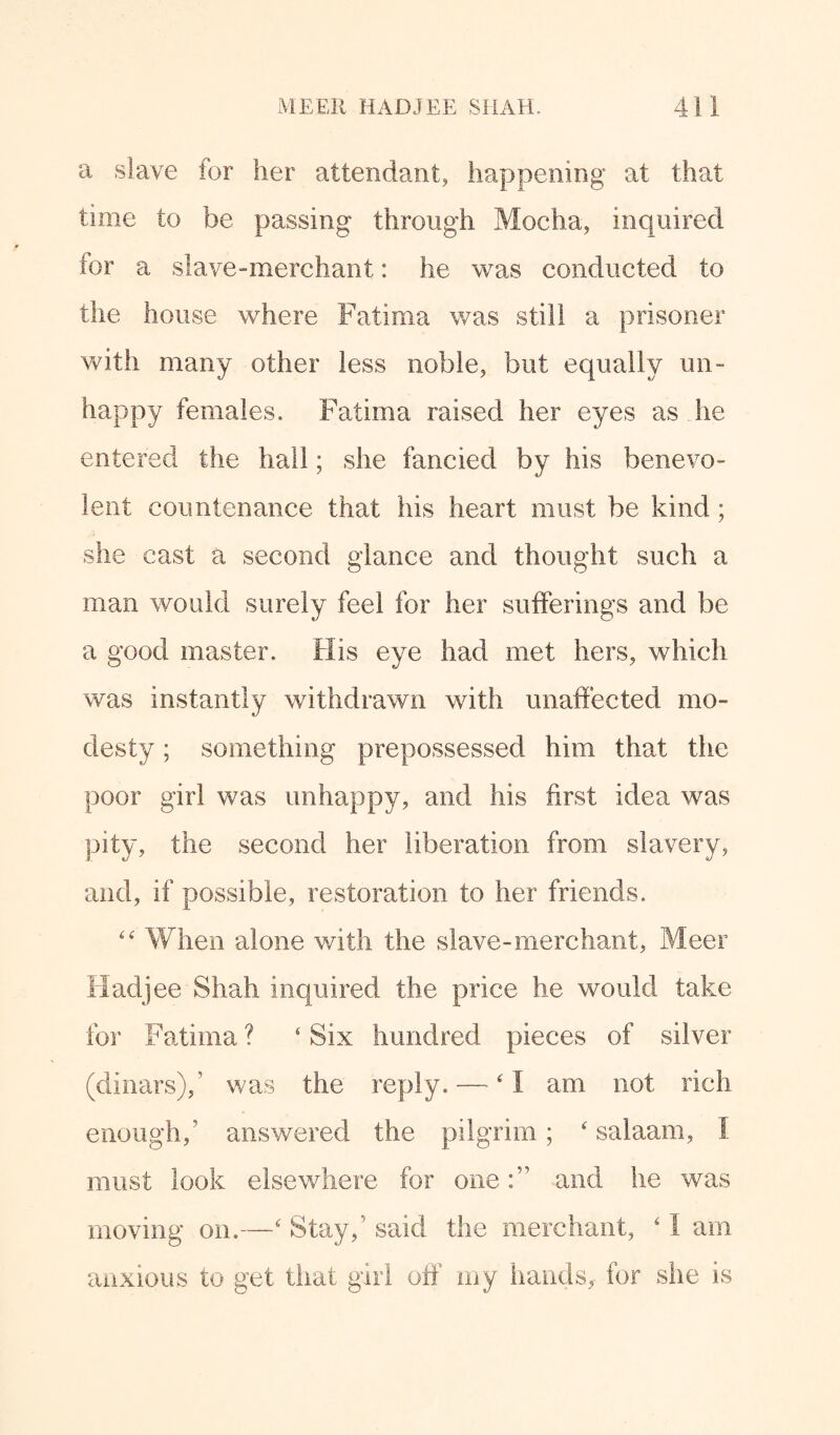 a slave for her attendant, happening at that time to be passing through Mocha, inquired for a slave-merchant: he was conducted to the house where Fatima was still a prisoner with many other less noble, but equally un¬ happy females. Fatima raised her eyes as he entered the hall; she fancied by his benevo¬ lent countenance that his heart must be kind ; she cast a second glance and thought such a man would surely feel for her sufferings and be a good master. His eye had met hers, which was instantly withdrawn with unaffected mo¬ desty ; something prepossessed him that the poor girl was unhappy, and his first idea was pity, the second her liberation from slavery, and, if possible, restoration to her friends. “ When alone with the slave-merchant, Meer Hadjee Shah inquired the price he would take for Fatima ? 4 Six hundred pieces of silver (dinars)/ was the reply. — ‘1 am not rich enough/ answered the pilgrim; ‘ salaam, I must look elsewhere for one:’1 and he was moving on.—‘ Stay/' said the merchant, ‘ I am anxious to get that girl off my hands, for she is