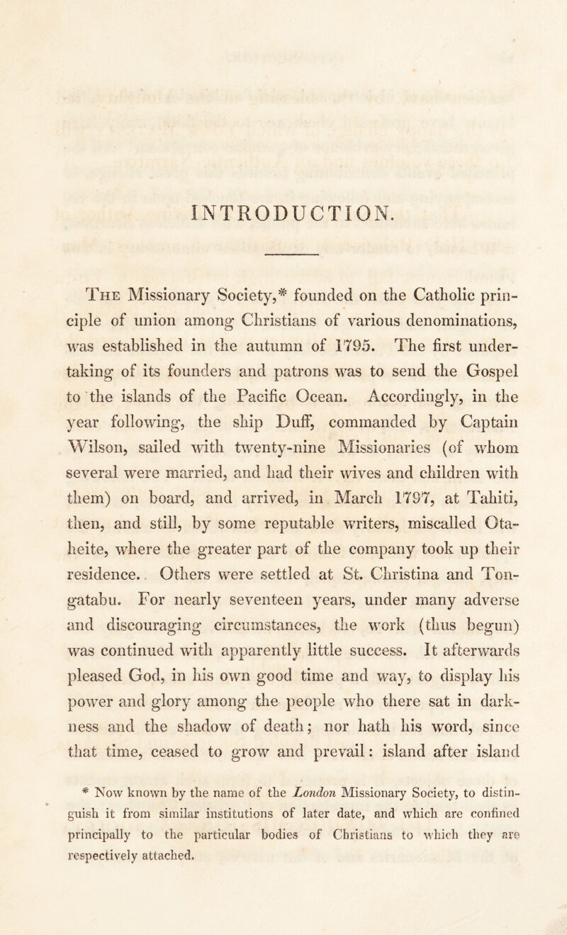 INTRODUCTION, The Missionary Society,# founded on the Catholic prin- ciple of union among Christians of various denominations, was established in the autumn of 1795. The first under¬ taking of its founders and patrons was to send the Gospel to the islands of the Pacific Ocean. Accordingly, in the year following, the ship Duff, commanded by Captain Wilson, sailed with twenty-nine Missionaries (of whom several were married, and had their wives and children with them) on board, and arrived, in March 1797, at Tahiti, then, and still, by some reputable writers, miscalled Ota- heite, where the greater part of the company took up their residence.. Others were settled at St. Christina and Ton- gatabu. For nearly seventeen years, under many adverse and discouraging circumstances, the work (thus begun) was continued with apparently little success. It afterwards pleased God, in his own good time and way, to display his power and glory among the people who there sat in dark¬ ness and the shadow of death; nor hath his word, since that time, ceased to grow and prevail: island after island * Now known by the name of the London Missionary Society, to distin¬ guish it from similar institutions of later date, and which are confined principally to the particular bodies of Christians to which they are respectively attached.