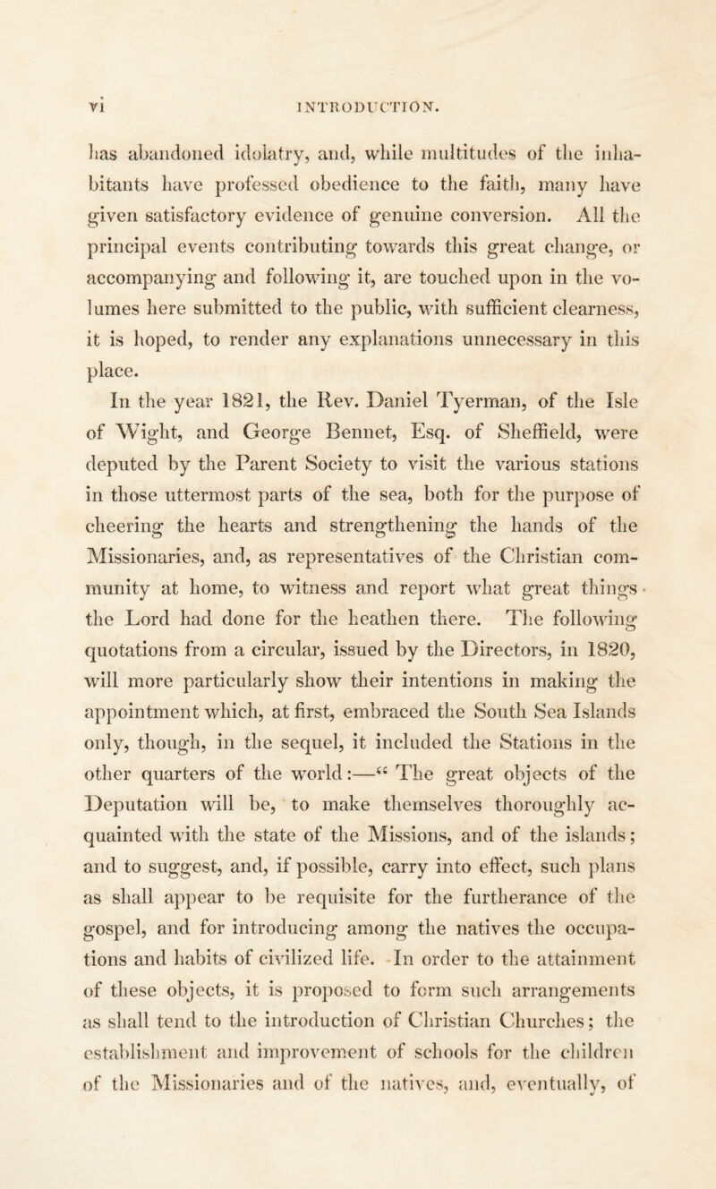 lias abandoned idolatry, and, while multitudes of the inha¬ bitants have professed obedience to the faith, many have given satisfactory evidence of genuine conversion. All the principal events contributing towards this great change, or accompanying and following it, are touched upon in the vo¬ lumes here submitted to the public, with sufficient clearness, it is hoped, to render any explanations unnecessary in this place. In the year 1821, the Rev. Daniel Tyerman, of the Isle of Wight, and George Rennet, Esq. of Sheffield, were deputed by the Parent Society to visit the various stations in those uttermost parts of the sea, both for the purpose of cheering the hearts and strengthening the hands of the Missionaries, and, as representatives of the Christian com¬ munity at home, to witness and report what great things the Lord had done for the heathen there. The following quotations from a circular, issued by the Directors, in 1820, will more particularly show their intentions in making the appointment which, at first, embraced the South Sea Islands only, though, in the sequel, it included the Stations in the other quarters of the world:—44 The great objects of the Deputation will be, to make themselves thoroughly ac¬ quainted with the state of the Missions, and of the islands; and to suggest, and, if possible, carry into effect, such plans as shall appear to be requisite for the furtherance of the gospel, and for introducing among the natives the occupa¬ tions and habits of civilized life. In order to the attainment of these objects, it is proposed to form such arrangements as shall tend to the introduction of Christian Churches; the establishment and improvement of schools for the children of the Missionaries and of the natives, and, eventually, of