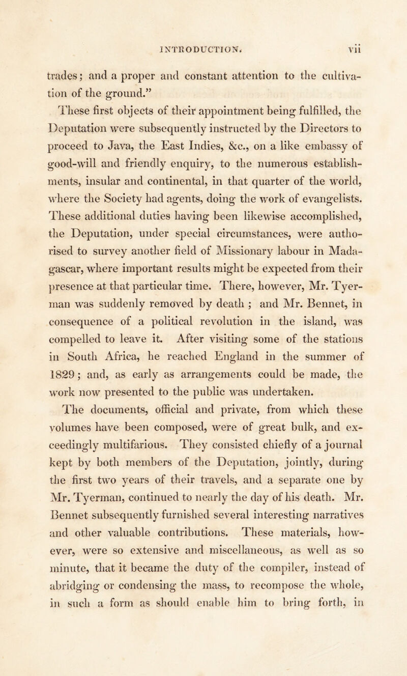 trades; and a proper and constant attention to the cultiva¬ tion of the ground.” These first objects of their appointment being fulfilled, the Deputation were subsequently instructed by the Directors to proceed to Java, the East Indies, &c., on a like embassy of good-will and friendly enquiry, to the numerous establish¬ ments, insular and continental, in that quarter of the world, where the Society had agents, doing the work of evangelists. These additional duties having been likewise accomplished, the Deputation, under special circumstances, were autho¬ rised to survey another field of Missionary labour in Mada¬ gascar, where important results might be expected from their presence at that particular time. There, however, Mr. Tyer- man was suddenly removed by death ; and Mr. Bennet, in consequence of a political revolution in the island, was compelled to leave it. After visiting some of the stations in South Africa, he reached England in the summer of 1829; and, as early as arrangements could be made, the work now presented to the public was undertaken. The documents, official and private, from which these volumes have been composed, were of great bulk, and ex¬ ceedingly multifarious. They consisted chiefly of a journal kept by both members of the Deputation, jointly, during* the first two years of their travels, and a separate one by Mr. Tyerman, continued to nearly the day of his death. Mr. Bennet subsequently furnished several interesting narratives and other valuable contributions. These materials, how¬ ever, w^ere so extensive and miscellaneous, as well as so minute, that it became the duty of the compiler, instead of abridging or condensing the mass, to recompose the whole, in such a form as should enable him to bring forth, in