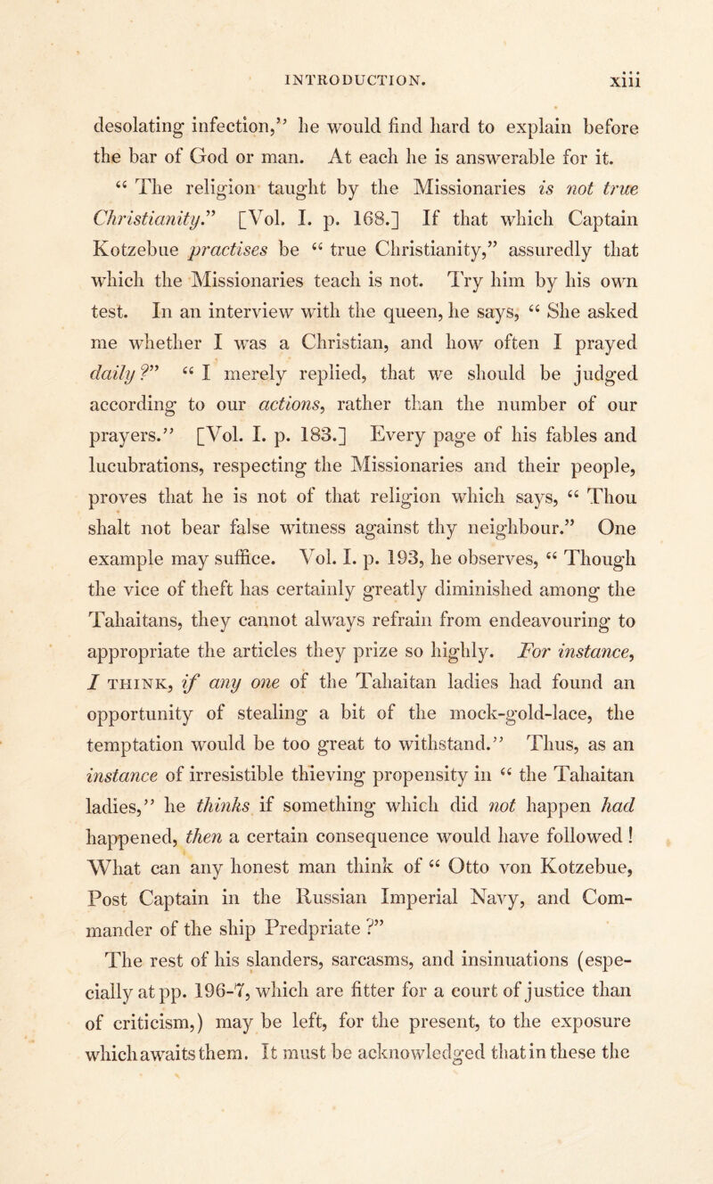 desolating infection,’5 lie would find liard to explain before the bar of God or man. At each he is answerable for it. 44 The religion taught by the Missionaries is not true Christianity.” [Vol. I. p. 163.] If that which Captain Kotzebue practises be 44 true Christianity,” assuredly that which the Missionaries teach is not. Try him by his own test. In an interview with the queen, he says, 44 She asked me whether I was a Christian, and how often I prayed daily ?” 44 I merely replied, that we should be judged according to our actions, rather than the number of our prayers.” [Vol. I. p. 183.] Every page of his fables and lucubrations, respecting the Missionaries and their people, proves that he is not of that religion which says, 44 Thou shalt not bear false witness against thy neighbour.” One example may suffice. Vol. I. p. 193, he observes, 44 Though the vice of theft has certainly greatly diminished among the Tahaitans, they cannot always refrain from endeavouring to appropriate the articles they prize so highly. For instance, I think, if any one of the Tahaitan ladies had found an opportunity of stealing a bit of the mock-gold-lace, the temptation would be too great to withstand.” Thus, as an instance of irresistible thieving propensity in 44 the Tahaitan ladies,” he thinks if something which did not happen had happened, then a certain consequence would have followed ! What can any honest man think of 44 Otto von Kotzebue, Post Captain in the Russian Imperial Navy, and Com¬ mander of the ship Predpriate ?” The rest of his slanders, sarcasms, and insinuations (espe¬ cially at pp. 196-7, which are fitter for a court of justice than of criticism,) may be left, for the present, to the exposure which awaits them. It must be acknowledged that in these the