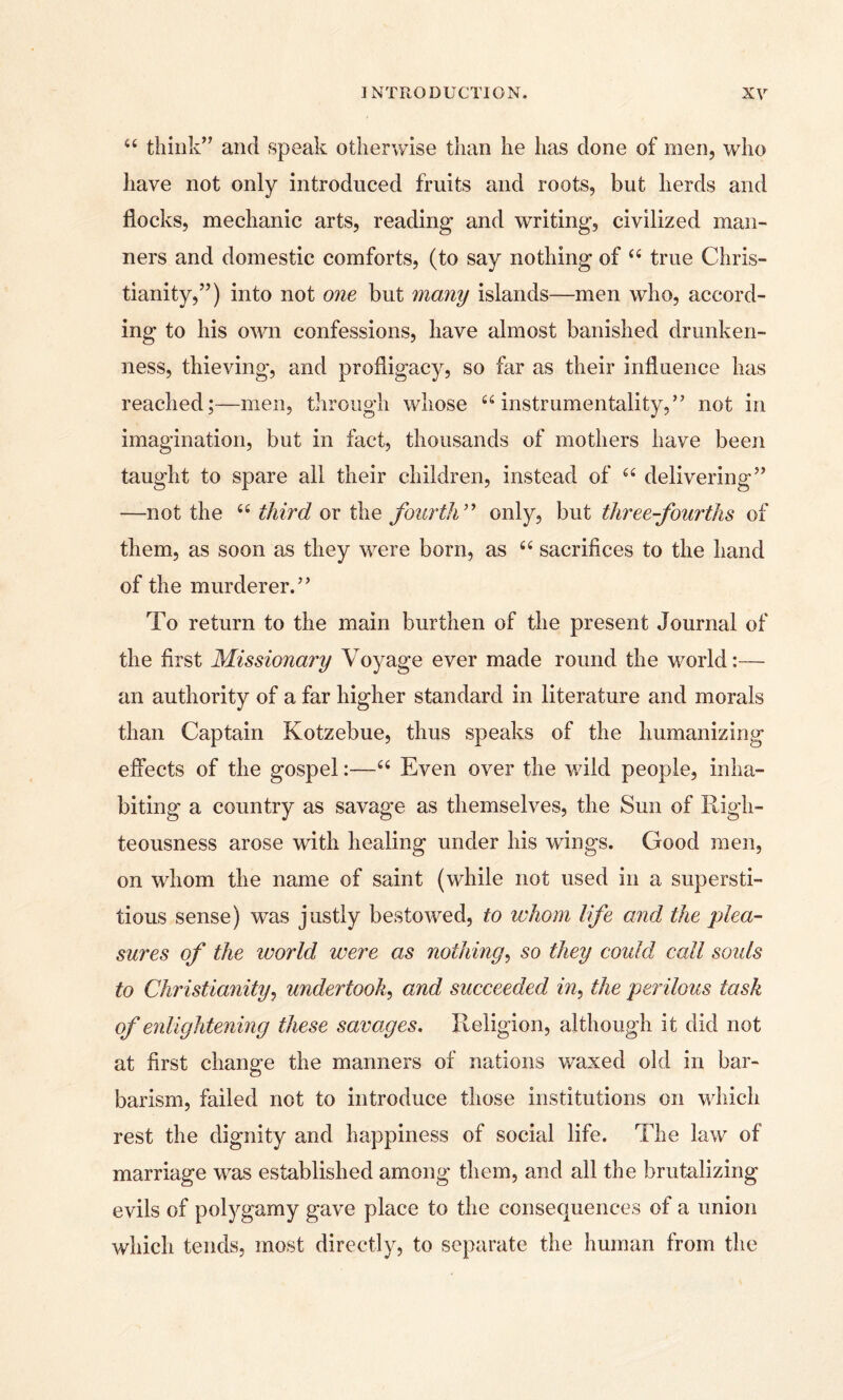 44 think’7 and speak otherwise than he has done of men, who have not only introduced fruits and roots, but herds and flocks, mechanic arts, reading and writing, civilized man¬ ners and domestic comforts, (to say nothing of 44 true Chris¬ tianity,”) into not one but many islands—men who, accord¬ ing to his own confessions, have almost banished drunken¬ ness, thieving, and profligacy, so far as their influence has reached;—men, through whose 44 instrumentality,” not in imagination, but in fact, thousands of mothers have been taught to spare all their children, instead of 44 delivering” —not the 44 third or the fourth ” only, but three-fourths of them, as soon as they were born, as 44 sacrifices to the hand of the murderer.” To return to the main burthen of the present Journal of the first Missionary Voyage ever made round the world:— an authority of a far higher standard in literature and morals than Captain Kotzebue, thus speaks of the humanizing effects of the gospel:—44 Even over the wild people, inha¬ biting a country as savage as themselves, the Sun of Righ¬ teousness arose with healing under his wings. Good men, on whom the name of saint (while not used in a supersti¬ tious sense) was justly bestowed, to whom life and the plea¬ sures of the world were as nothing, so they could call soids to Christianity, undertook, and succeeded in, the perilous task of enlightening these savages. Religion, although it did not at first change the manners of nations waxed old in bar¬ barism, failed not to introduce those institutions on which rest the dignity and happiness of social life. The law of marriage was established among them, and all the brutalizing evils of polygamy gave place to the consequences of a union which tends, most directly, to separate the human from the