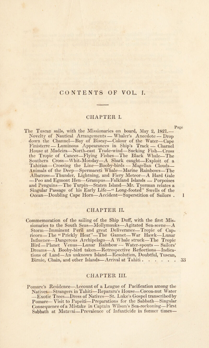 CONTENTS OF VOL. I. CHAPTER I. Page The Tuscan sails, with the Missionaries on board, May 2, 1821.— Novelty of Nautical Arrangements — Whaler’s Anecdote — Drop down the Channel—Bay of Biscay—Colour of the Water—Cape Finisterre—Luminous Appearances in Ship’s Track— Charnel House at Madeira—North-east Trade-wind—Sucking Fish—Cross the Tropic of Cancer—Flying Fishes—The Black Whale—The Southern Cross—Whit-Monday—A Shark caught—Exploit of a Tahitian—Crossing the Line—Booby-birds — Magellan Clouds— Animals of the Deep—Spermaceti Whale—Marine Rainbows—The Albatross—Thunder, Lightning, and Fiery Meteor—A Hard Gale —Peo and Egmont Hen—Grampus—Falkland Islands -— Porpoises and Penguins—The Turpin—-Staten Island—Mr. Tyerman relates a Singular Passage of his Early Life—“ Long-footed” Swells of the Ocean—Doubling Cape Horn—Accident—Superstition of Sailors . 1 CHAPTER II. Commemoration of the sailing of the Ship Duff, with the first Mis¬ sionaries to the South Seas—Mollymauks—Agitated Sea-scene—A Storm—Imminent Peril and great Deliverance—Tropic of Cap¬ ricorn—The “ Prickly Heat”—The Gannet—War Hawk—Lunar Influence—Dangerous Archipelago—-A Whale struck—The Tropic Bird—Planet Venus—Lunar Rainbow—-Water-spouts—Sailors’ Dreams—A Booby-bird taken—Retrospective Reflections—Indica¬ tions of Land—An unknown Island—Resolution, Doubtful, Tuscan, Birnie, Chain, and other Islands—Arrival at Tahiti ...... 33 CFIAPTER III. Pomare’s Residence—Account of a League of Pacification among the Natives—Strangers in Tahiti—Repararu’s House—Cocoa-nut Water —Exotic Trees—Dress of Natives—St. Luke’s Gospel transcribed by Pomare—Visit to Papeiti—Preparations for the Sabbath—Singular Consequence of a Mistake in Captain Wilson’s Sea-reckoning—First Sabbath at Matavai—Prevalence of Infanticide in former times—