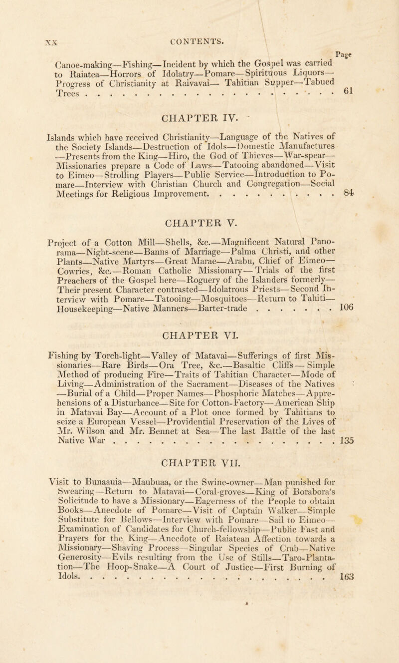 Canoe-making—Fishing—Incident by which the Gospel was carried to Raiatea—Horrors of Idolatry—Pomare—Spirituous Liquors— Progress of Christianity at Raivavai— Tahitian Supper—-Tabued Trees.. 61 CHAPTER IV. ' Islands which have received Christianity—Language of the Natives of the Society Islands—Destruction of Idols—Domestic Manufactures —Presents from the King—Hiro, the God of Thieves—War-spear— Missionaries prepare a Code of Laws—Tatooing abandoned—Visit to Eimeo—Strolling Players—Public Service—Introduction to Po¬ mare—Interview with Christian Church and Congregation—Social Meetings for Religious Improvement.84 CHAPTER V. Project of a Cotton Mill—Shells, &c.—Magnificent Natural Pano¬ rama—Night-scene—Banns of Marriage—Palma Christi, and other Plants—Native Martyrs—Great Marae—Arabu, Chief of Eimeo— Cowries, &c.—Roman Catholic Missionary—Trials of the first Preachers of the Gospel here—Roguery of the Islanders formerly— Their present Character contrasted—Idolatrous Priests—Second In¬ terview with Pomare—Tatooing—Mosquitoes—Return to Tahiti— Housekeeping—Native Manners—Barter-trade.106 CHAPTER VI. Fishing by Torch-light—Valley of Matavai—Sufferings of first Mis¬ sionaries—Rare Birds—Ora Tree, &c.—Basaltic Cliffs—Simple Method of producing Fire—Traits of Tahitian Character—Mode of Living—Administration of the Sacrament—Diseases of the Natives —Burial of a Child—Proper Names—Phosphoric Matches—Appre¬ hensions of a Disturbance—Site for Cotton-Factory—-American Ship in Matavai Bay—Account of a Plot once formed by Tahitians to seize a European Vessel—Providential Preservation of the Lives of Mr. Wilson and Mr. Bennet. at Sea—The last Battle of the last Native War.135 CHAPTER VII. Visit to Bunaauia—Maubuaa, or the Swine-owner—Man punished for Swearing—Return to Matavai—Coral-groves—King of Borabora’s Solicitude to have a Missionary—Eagerness of the People to obtain Books—Anecdote of Pomare—Visit of Captain Walker—Simple Substitute for Bellows—Interview with Pomare—Sail ro Eimeo— Examination of Candidates for Church-fellowship—Public Fast and Prayers for the King—Anecdote of Raiatean Affection towards a Missionary—Shaving Process—Singular Species of Crab—Native Generosity—Evils resulting from the Use of Stills—Taro-Planttw tion—The Hoop-Snake—A Court of Justice—-First Burning of Idols. 163