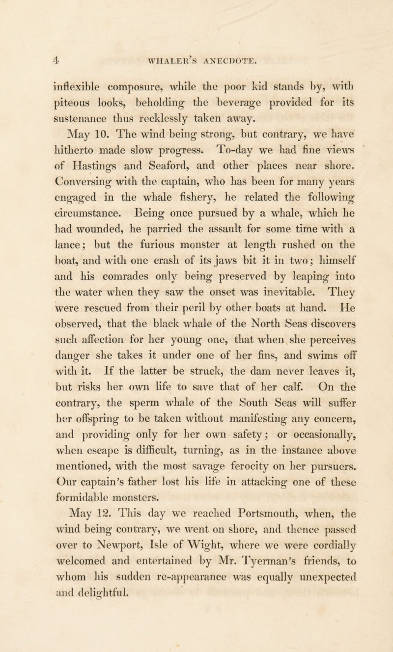 inflexible composure, while the poor kid stands by, with piteous looks, beholding the beverage provided for its sustenance thus recklessly taken away. May 10. The wind being strong, but contrary, we have hitherto made slow progress. To-day we had fine views of Hastings and Seaford, and other places near shore. Conversing with the captain, who has been for many years engaged in the whale fishery, he related the following circumstance. Being once pursued by a whale, which he had wounded, he parried the assault for some time with a lance; but the furious monster at length rushed on the boat, and with one crash of its jaws bit it in two; himself and his comrades only being preserved by leaping into the water when they saw the onset was inevitable. They were rescued from their peril by other boats at hand. He observed, that the black whale of the North Seas discovers such affection for her young one, that when she perceives danger she takes it under one of her fins, and swims off with it. If the latter be struck, the dam never leaves it, but risks her own life to save that of her calf. On the contrary, the sperm whale of the South Seas will suffer her offspring to be taken without manifesting any concern, and providing only for her own safety; or occasionally, when escape is difficult, turning, as in the instance above mentioned, with the most savage ferocity on her pursuers. Our captain’s father lost his life in attacking one of these formidable monsters. May 12. This day we reached Portsmouth, when, the wind being contrary, we went on shore, and thence passed over to Newport, Isle of Wight, where we were cordially welcomed and entertained by Mr. Tyerman’s friends, to whom his sudden re-appearance was equally unexpected and delightful. o
