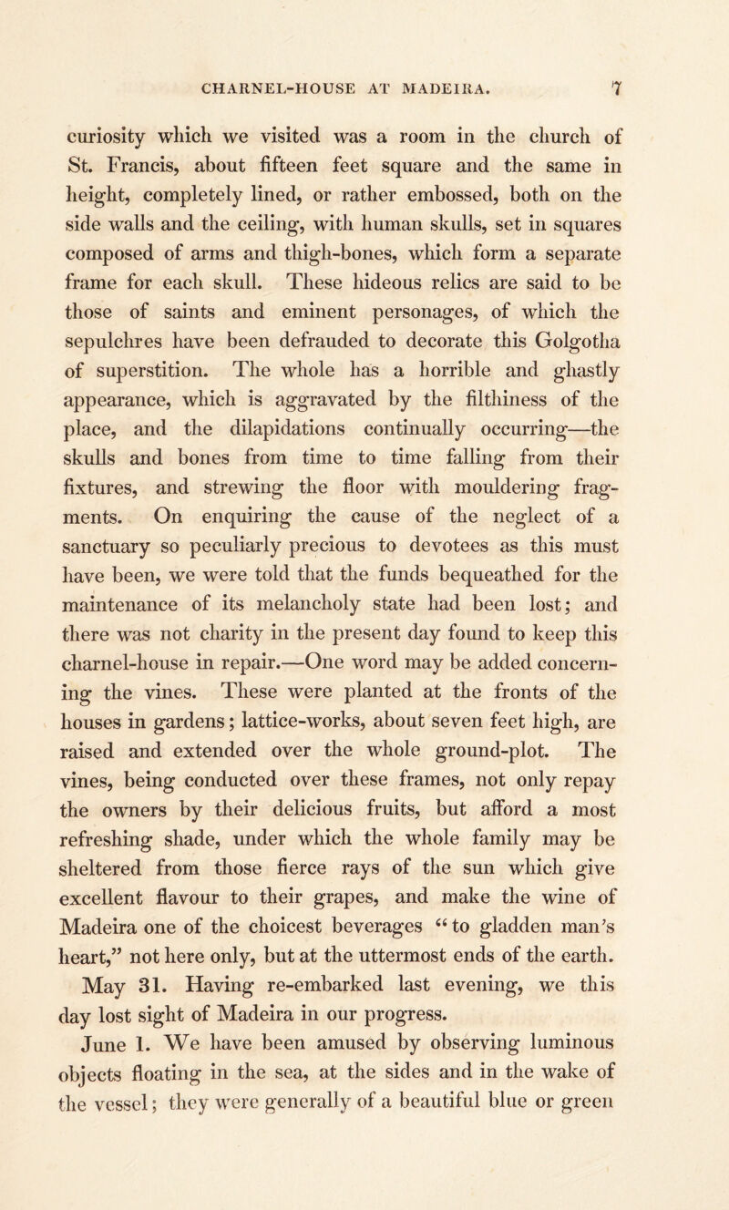 curiosity which we visited was a room in the church of St. Francis, about fifteen feet square and the same in height, completely lined, or rather embossed, both on the side walls and the ceiling, with human skulls, set in squares composed of arms and thigh-bones, which form a separate frame for each skull. These hideous relics are said to be those of saints and eminent personages, of which the sepulchres have been defrauded to decorate this Golgotha of superstition. The whole has a horrible and ghastly appearance, which is aggravated by the filthiness of the place, and the dilapidations continually occurring—the skulls and bones from time to time falling from their fixtures, and strewing the floor with mouldering frag¬ ments. On enquiring the cause of the neglect of a sanctuary so peculiarly precious to devotees as this must have been, we were told that the funds bequeathed for the maintenance of its melancholy state had been lost; and there was not charity in the present day found to keep this charnel-house in repair.—One word may be added concern¬ ing the vines. These were planted at the fronts of the houses in gardens; lattice-works, about seven feet high, are raised and extended over the whole ground-plot. The vines, being conducted over these frames, not only repay the owners by their delicious fruits, but afford a most refreshing shade, under which the whole family may be sheltered from those fierce rays of the sun which give excellent flavour to their grapes, and make the wine of Madeira one of the choicest beverages “ to gladden man’s heart,” not here only, but at the uttermost ends of the earth. May 31. Having re-embarked last evening, we this day lost sight of Madeira in our progress. June 1. We have been amused by observing luminous objects floating in the sea, at the sides and in the wake of the vessel; they were generally of a beautiful blue or green