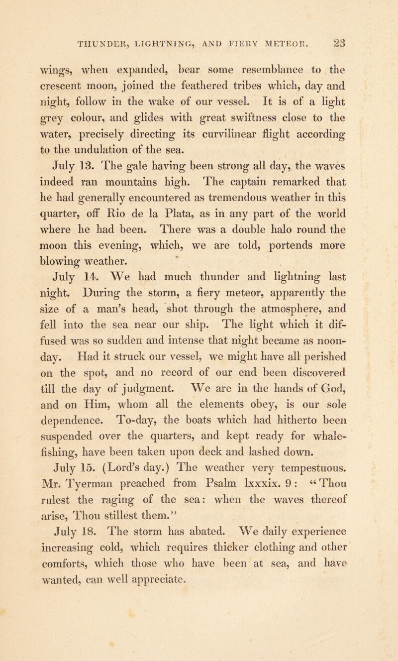 wings, when expanded, bear some resemblance to the crescent moon, joined the feathered tribes which, day and night, follow in the wake of our vessel. It is of a light grey colour, and glides with great swiftness close to the water, precisely directing its curvilinear flight according to the undulation of the sea. July 13. The gale having been strong all day, the waves indeed ran mountains high. The captain remarked that he had generally encountered as tremendous weather in this quarter, off Rio de la Plata, as in any part of the world where he had been. There was a double halo round the moon this evening, which, we are told, portends more blowing weather. July 14. We had much thunder and lightning last night. During the storm, a fiery meteor, apparently the size of a man’s head, shot through the atmosphere, and fell into the sea near our ship. The light which it dif¬ fused was so sudden and intense that night became as noon¬ day. Had it struck our vessel, we might have all perished on the spot, and no record of our end been discovered till the day of judgment. We are in the hands of God, and on Him, whom all the elements obey, is our sole dependence. To-day, the boats which had hitherto been suspended over the quarters, and kept ready for whale¬ fishing, have been taken upon deck and lashed down. July 15. (Lord’s day.) The weather very tempestuous. Mr. Tyerman preached from Psalm lxxxix. 9 : “ Thou rulest the raging of the sea: when the waves thereof arise, Thou stillest them.” July 18. The storm has abated. We daily experience increasing cold, which requires thicker clothing and other comforts, which those who have been at sea, and have wanted, can well appreciate.