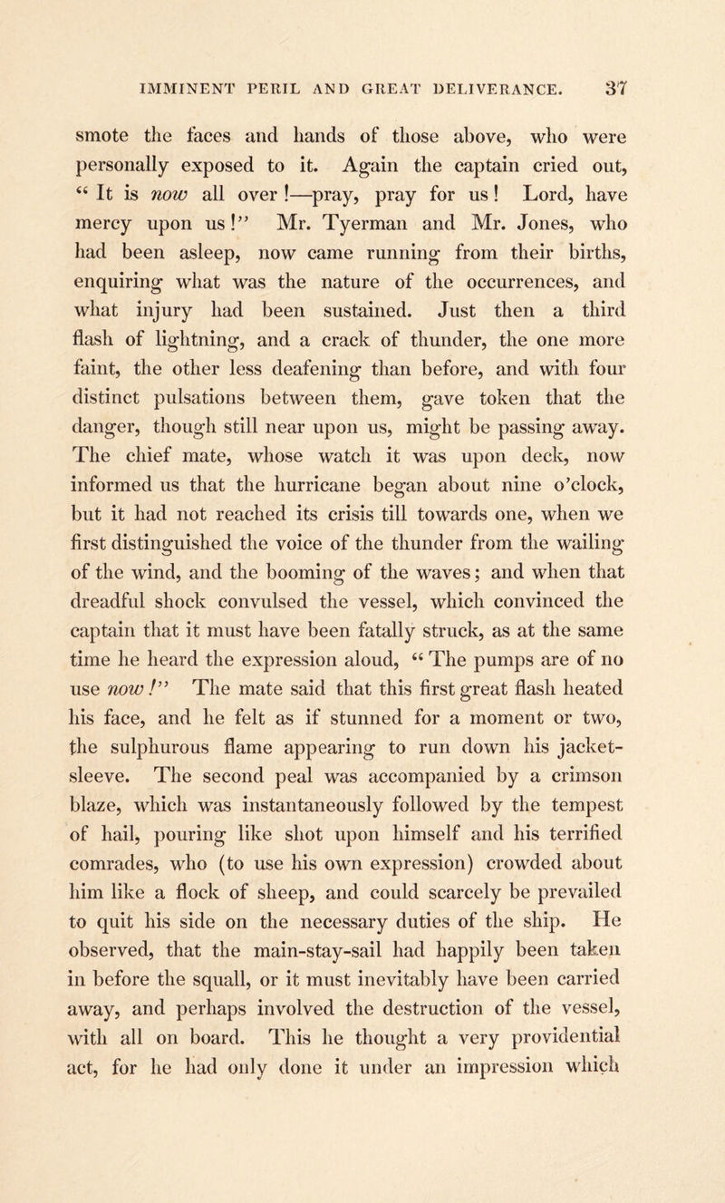 smote the faces and hands of those above, who were personally exposed to it. Again the captain cried out, 66 It is now all over !—pray, pray for us! Lord, have mercy upon us!” Mr. Tyerman and Mr. Jones, who had been asleep, now came running from their births, enquiring what was the nature of the occurrences, and what injury had been sustained. Just then a third flash of lightning, and a crack of thunder, the one more faint, the other less deafening than before, and with four distinct pulsations between them, gave token that the danger, though still near upon us, might be passing away. The chief mate, whose watch it was upon deck, now informed us that the hurricane began about nine o’clock, but it had not reached its crisis till towards one, when we first distinguished the voice of the thunder from the wailing of the wind, and the booming of the waves; and when that dreadful shock convulsed the vessel, which convinced the captain that it must have been fatally struck, as at the same time he heard the expression aloud, 44 The pumps are of no use now !” The mate said that this first great flash heated his face, and he felt as if stunned for a moment or two, the sulphurous flame appearing to run down his jacket- sleeve. The second peal was accompanied by a crimson blaze, which was instantaneously followed by the tempest of hail, pouring like shot upon himself and his terrified comrades, who (to use his own expression) crowded about him like a flock of sheep, and could scarcely be prevailed to quit his side on the necessary duties of the ship. He observed, that the main-stay-sail had happily been taken in before the squall, or it must inevitably have been carried away, and perhaps involved the destruction of the vessel, with all on board. This he thought a very providential act, for he had only done it under an impression which