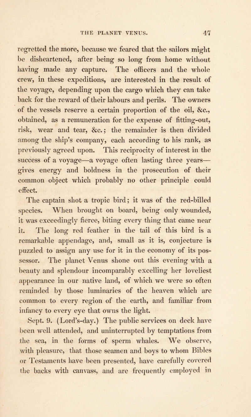 regretted the more, because we feared that the sailors might be disheartened, after being so long from home without having made any capture. The officers and the whole crew, in these expeditions, are interested in the result of the voyage, depending upon the cargo which they can take back for the reward of their labours and perils. The owners of the vessels reserve a certain proportion of the oil, &c., obtained, as a remuneration for the expense of fitting-out, risk, wTear and tear, &c.; the remainder is then divided among the ship’s company, each according to his rank, as previously agreed upon. This reciprocity of interest in the success of a voyage—a voyage often lasting three years— gives energy and boldness in the prosecution of their common object which probably no other principle could effect. The captain shot a tropic bird; it was of the red-billed species. When brought on board, being only wounded, it was exceedingly fierce, biting every thing that came near it. The long red feather in the tail of this bird is a remarkable appendage, and, small as it is, conjecture is puzzled to assign any use for it in the economy of its pos¬ sessor. The planet Venus shone out this evening with a beauty and splendour incomparably excelling her loveliest appearance in our native land, of which we were so often reminded by those luminaries of the heaven which are common to every region of the earth, and familiar from infancy to every eye that owns the light. Sept. 9. (Lord’s-day.) The public services on deck have been well attended, and uninterrupted by temptations from the sea, in the forms of sperm whales. We observe, with pleasure, that those seamen and boys to whom Bibles or Testaments have been presented, have carefully covered the backs with canvass, and are frequently employed in