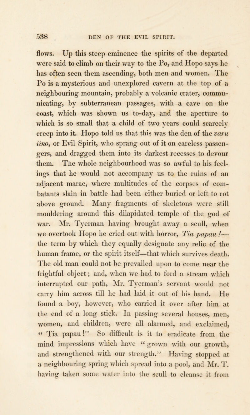 flows. Up this steep eminence the spirits of the departed were said to climb on their way to the Po, and Hopo says he has often seen them ascending-, both men and women. The Po is a mysterious and unexplored cavern at the top of a neighbouring mountain, probably a volcanic crater, commu¬ nicating, by subterranean passages, with a cave on the coast, which was shown us to-day, and the aperture to which is so small that a child of two years could scarcely creep into it. Hopo told us that this was the den of the voru iino, or Evil Spirit, who sprang out of it on careless passen¬ gers, and dragged them into its darkest recesses to devour them. The whole neighbourhood was so awful to his feel¬ ings that he would not accompany us to the ruins of an adjacent marae, where multitudes of the corpses of com¬ batants slain in battle had been either buried or left to rot above ground. Many fragments of skeletons were still mouldering around this dilapidated temple of the god of war. Mr. Tyerman having brought away a scull, when we overtook Hopo he cried out with horror, Tia papau /— the term by which they equally designate any relic of the human frame, or the spirit itself—that which survives death. The old man could not be prevailed upon to come near the frightful object; and, when we had to ford a stream which interrupted our path, Mr. Tyerman’s servant would not carry him across till he had laid it out of his hand. He found a boy, however, who carried it over after him at the end of a long stick. In passing several houses, men, women, and children, were all alarmed, and exclaimed, “ Tia papau!” So difficult is it to eradicate from the mind impressions which have “ grown with our growth, and strengthened with our strength.” Having stopped at a neighbouring spring which spread into a pool, and Mr. T. having taken some water into the scull to cleanse it from
