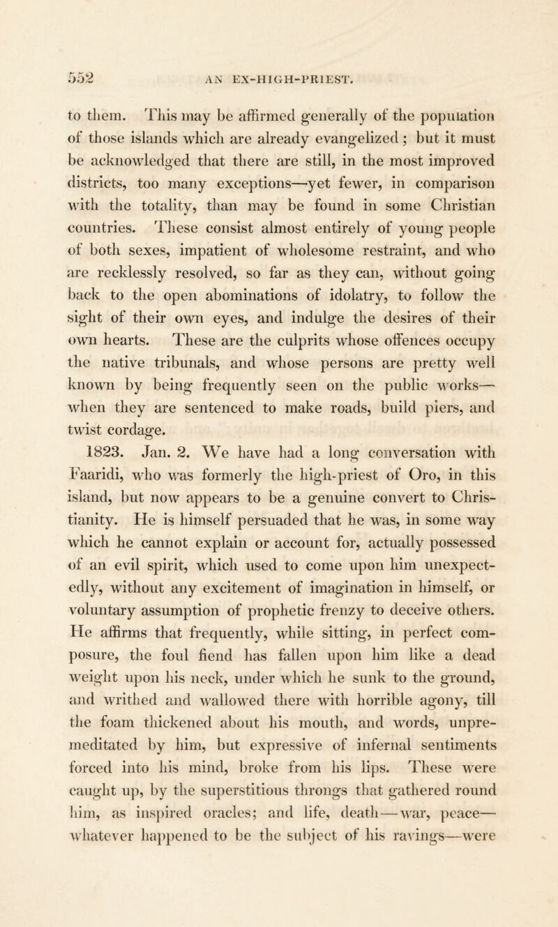 to them. This may be affirmed generally of the population of those islands which are already evangelized; but it must be acknowledged that there are still, in the most improved districts, too many exceptions—yet fewer, in comparison with the totality, than may be found in some Christian countries. These consist almost entirely of young people of both sexes, impatient of wholesome restraint, and who are recklessly resolved, so far as they can, without going back to the open abominations of idolatry, to follow the sight of their own eyes, and indulge the desires of their own hearts. These are the culprits whose offences occupy the native tribunals, and whose persons are pretty well known by being frequently seen on the public works— when they are sentenced to make roads, build piers, and twist cordage. 1823. Jan. 2. We have had a long conversation with Faaridi, who was formerly the high-priest of Oro, in this island, but now appears to be a genuine convert to Chris¬ tianity. He is himself persuaded that he was, in some way which he cannot explain or account for, actually possessed of an evil spirit, which used to come upon him unexpect¬ edly, without any excitement of imagination in himself, or voluntary assumption of prophetic frenzy to deceive others. He affirms that frequently, while sitting, in perfect com¬ posure, the foul fiend has fallen upon him like a dead weight upon his neck, under which he sunk to the ground, and writhed and wallowed there with horrible agony, till the foam thickened about his mouth, and words, unpre¬ meditated by him, but expressive of infernal sentiments forced into his mind, broke from his lips. These were caught up, by the superstitious throngs that gathered round him, as inspired oracles; and life, death—war, peace— whatever happened to be the subject of his ravings—were