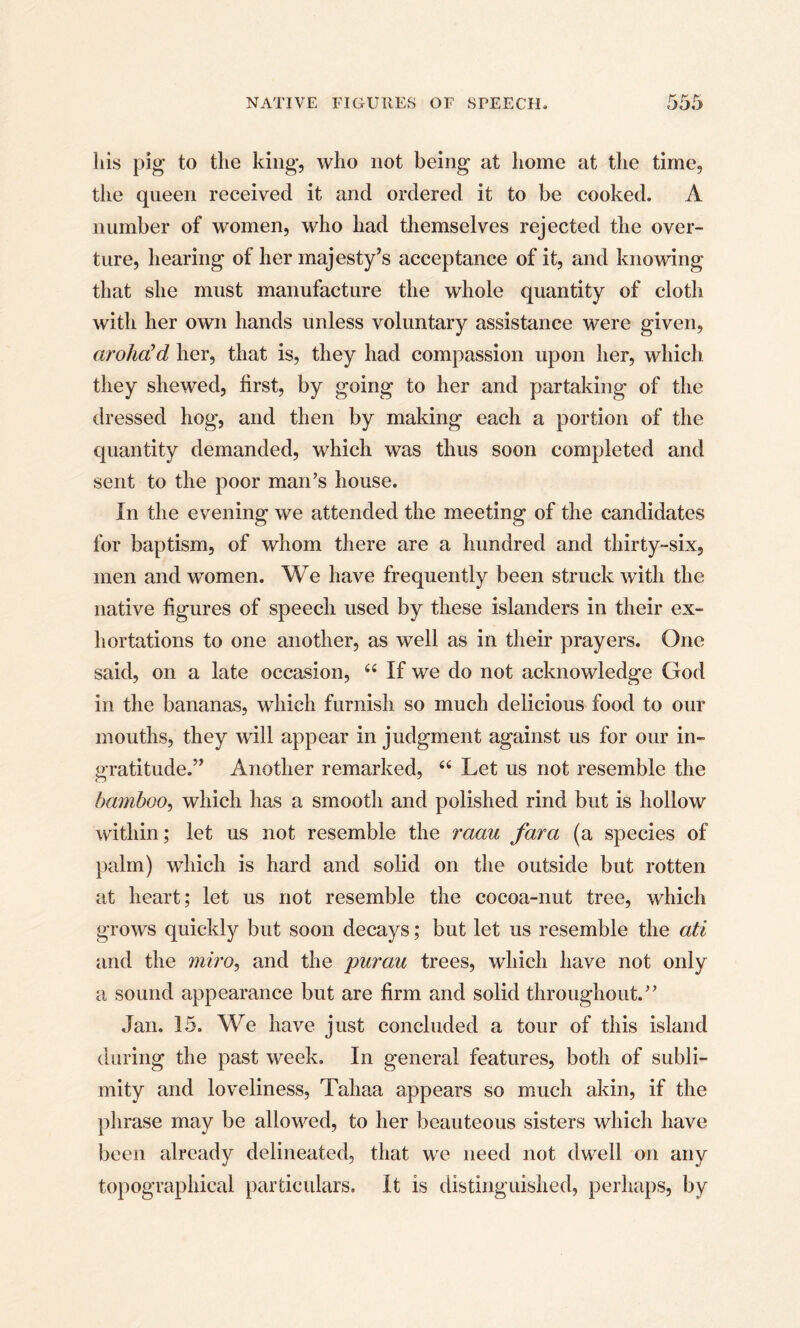 liis pig to the king, who not being at home at the time, the queen received it and ordered it to be cooked. A number of women, who had themselves rejected the over¬ ture, hearing of her majesty’s acceptance of it, and knowing that she must manufacture the whole quantity of cloth with her own hands unless voluntary assistance were given, arohcCd her, that is, they had compassion upon her, which they shewed, first, by going to her and partaking of the dressed hog, and then by making each a portion of the quantity demanded, which was thus soon completed and sent to the poor man’s house. In the evening we attended the meeting of the candidates for baptism, of whom there are a hundred and thirty-six, men and women. We have frequently been struck with the native figures of speech used by these islanders in their ex¬ hortations to one another, as well as in their prayers. One said, on a late occasion, 44 If we do not acknowledge God in the bananas, which furnish so much delicious food to our mouths, they will appear in judgment against us for our in¬ gratitude.” Another remarked, 44 Let us not resemble the bamboo, which has a smooth and polished rind but is hollow within; let us not resemble the raau fara (a species of palm) which is hard and solid on the outside but rotten at heart; let us not resemble the cocoa-nut tree, which grows quickly but soon decays; but let us resemble the ati and the miro, and the purau trees, which have not only a sound appearance but are firm and solid throughout.” Jan. 15. We have just concluded a tour of this island during the past week. In general features, both of subli¬ mity and loveliness, Tahaa appears so much akin, if the phrase may be allowed, to her beauteous sisters which have been already delineated, that we need not dwell on any topographical particulars. It is distinguished, perhaps, by