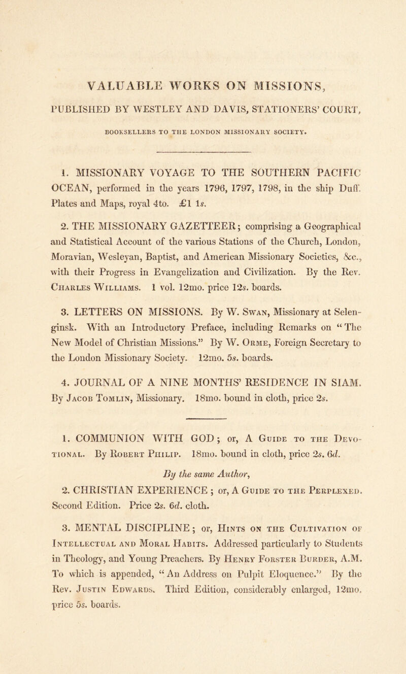 VALUABLE WORKS ON MISSIONS, PUBLISHED BY WESTLEY AND DAVIS, STATIONERS’ COURT, BOOKSELLERS TO THE LONDON MISSIONARY SOCIETY, 1. MISSIONARY VOYAGE TO THE SOUTHERN PACIFIC OCEAN, performed in tlie years 1796, 1797, 1798, in the ship Dull’, Plates and Maps, royal 4to. <£1 Is, 2. THE MISSIONARY GAZETTEER; comprising a Geographical and Statistical Account of the various Stations of the Church, London, Moravian, Wesleyan, Baptist, and American Missionary Societies, &c., with their Progress in Evangelization and Civilization. By the Rev, Charles Williams. 1 vol. 12mo. price 12s. hoards. 3. LETTERS ON MISSIONS. By W. Swan, Missionary at Selen- ginsk. With an Introductory Preface, including Remarks on “ The New Model of Christian Missions.” By W. Orme, Foreign Secretary to the London Missionary Society. 12mo. 5s. boards. 4. JOURNAL OF A NINE MONTHS’ RESIDENCE IN SIAM. By Jacob Tomlin, Missionary. 18mo. hound in cloth, price 2s. 1. COMMUNION WITH GOD; or, A Guide to the Devo- tional. By Robert Philip. 18mo. hound in cloth, price 2s. 6d. By the same Author, 2. CHRISTIAN EXPERIENCE ; or, A Guide to the Perplexed. Second Edition. Price 2s. 6d. cloth. 3. MENTAL DISCIPLINE ; or, LXints on the Cultivation of Intellectual and Moral Habits. Addressed particularly to Students in Theology, and Young Preachers. By Henry Forster Burder, A.M. To which is appended, “ An Address on Pulpit Eloquence.” By the Rev. Justin Edwards. Third Edition, considerably enlarged, 12mo. price 5s. hoards.