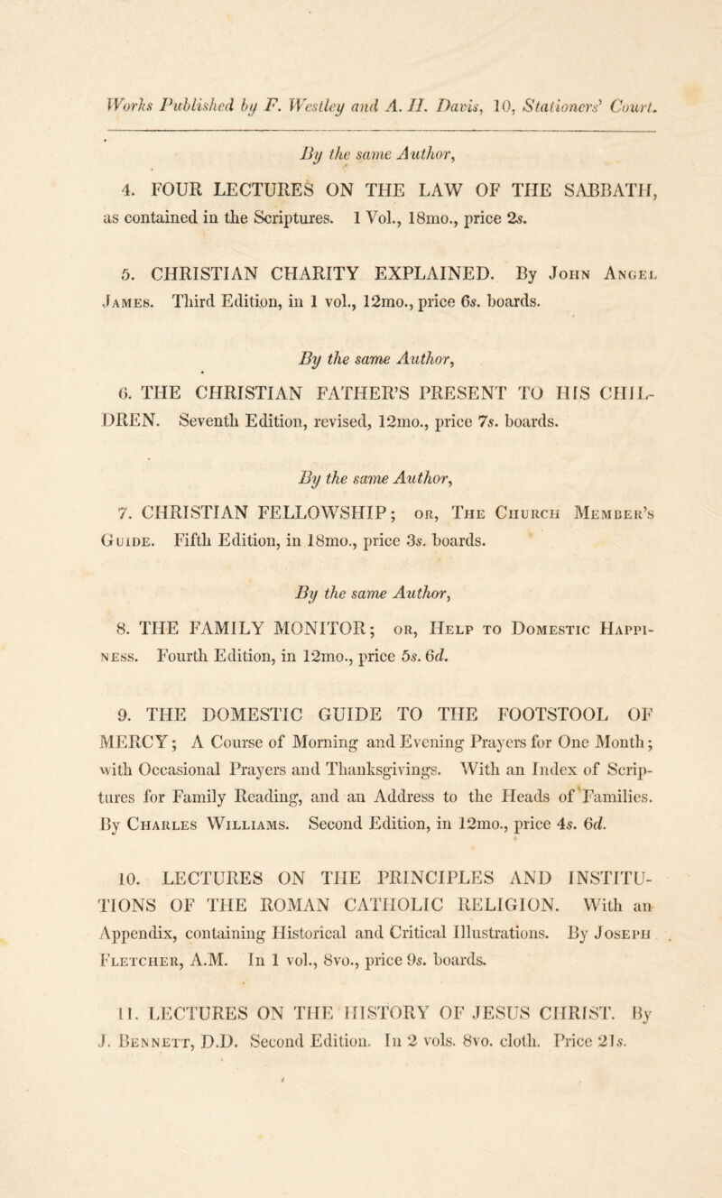 Works Published by F. Westley and A. II. Davis, 10, Stationers’ Court. By the same A uthor, 4. FOUR LECTURES ON THE LAW OF THE SABBATH, as contained in the Scriptures. 1 Vol., 18mo., price 2s. 5. CHRISTIAN CHARITY EXPLAINED. By John Angel James. Third Edition, in I vol., 12mo., price 6s. boards. By the same Author, 6. THE CHRISTIAN FATHER’S PRESENT TO IHS CHIL¬ DREN. Seventh Edition, revised, 12mo., price 7s. boards. By the same Author, 7. CHRISTIAN FELLOWSHIP; or, The Church Member’s Guide. Fifth Edition, in 18mo., price 36-. boards. By the same Author, 8. THE FAMILY MONITOR; or, Help to Domestic Happi¬ ness. Fourth Edition, in 12ino., price os. 6d. 9. THE DOMESTIC GUIDE TO THE FOOTSTOOL OF MERCY; A Course of Morning and Evening Prayers for One Month; with Occasional Prayers and Thanksgivings. With an Index of Scrip¬ tures for Family Reading, and an Address to the Heads of Families. By Charles Williams. Second Edition, in 12mo., price 4s. 6d. 10. LECTURES ON THE PRINCIPLES AND INSTITU¬ TIONS OF THE ROMAN CATHOLIC RELIGION. With an Appendix, containing Historical and Critical Illustrations. By Joseph Fletcher, A.M. In 1 vol., 8vo., price 9s. boards. 11. LECTURES ON THE HISTORY OF JESUS CHRIST. By J. Bennett, D.D. Second Edition. In 2 vols. 8vo. cloth. Price 21 s.