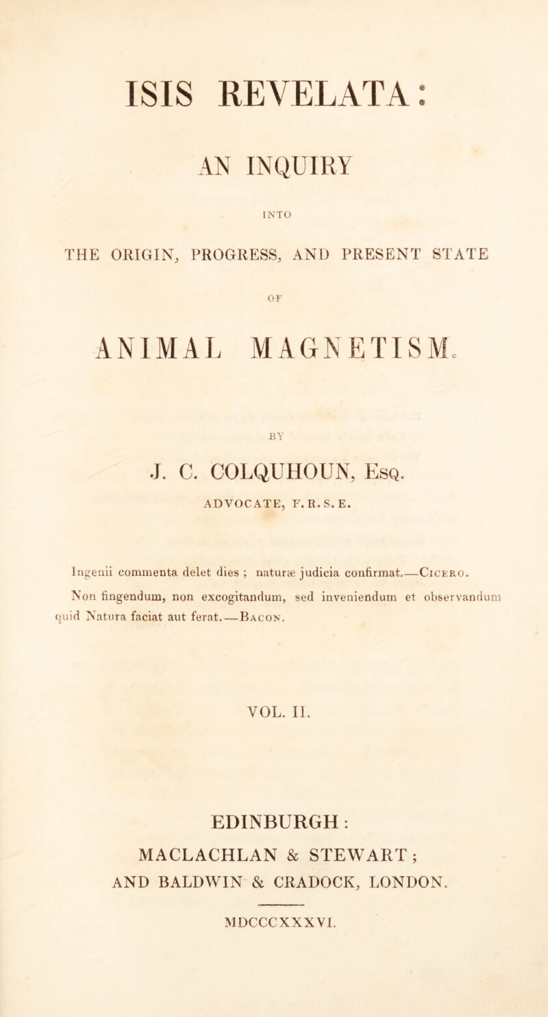 AN INQUIRY INTO THE ORIGIN, PROGRESS, AND PRESENT STATE ANIMAL MAGNETISM. J. C. COLQUHOUN, Esq. ADVOCATE, F. R.S.E. Ingenii commenta delet dies ; naturae judicia confirmat.—Cicero. Non fingendum, non excogitandum, sed inveniendum et observandum uid Natura faciat aut ferat. — Bacon. VOL. II. EDINBURGH . MACLACHLAN & STEWART; AND BALDWIN & CRADOCK, LONDON. MDCCCXXXVI.