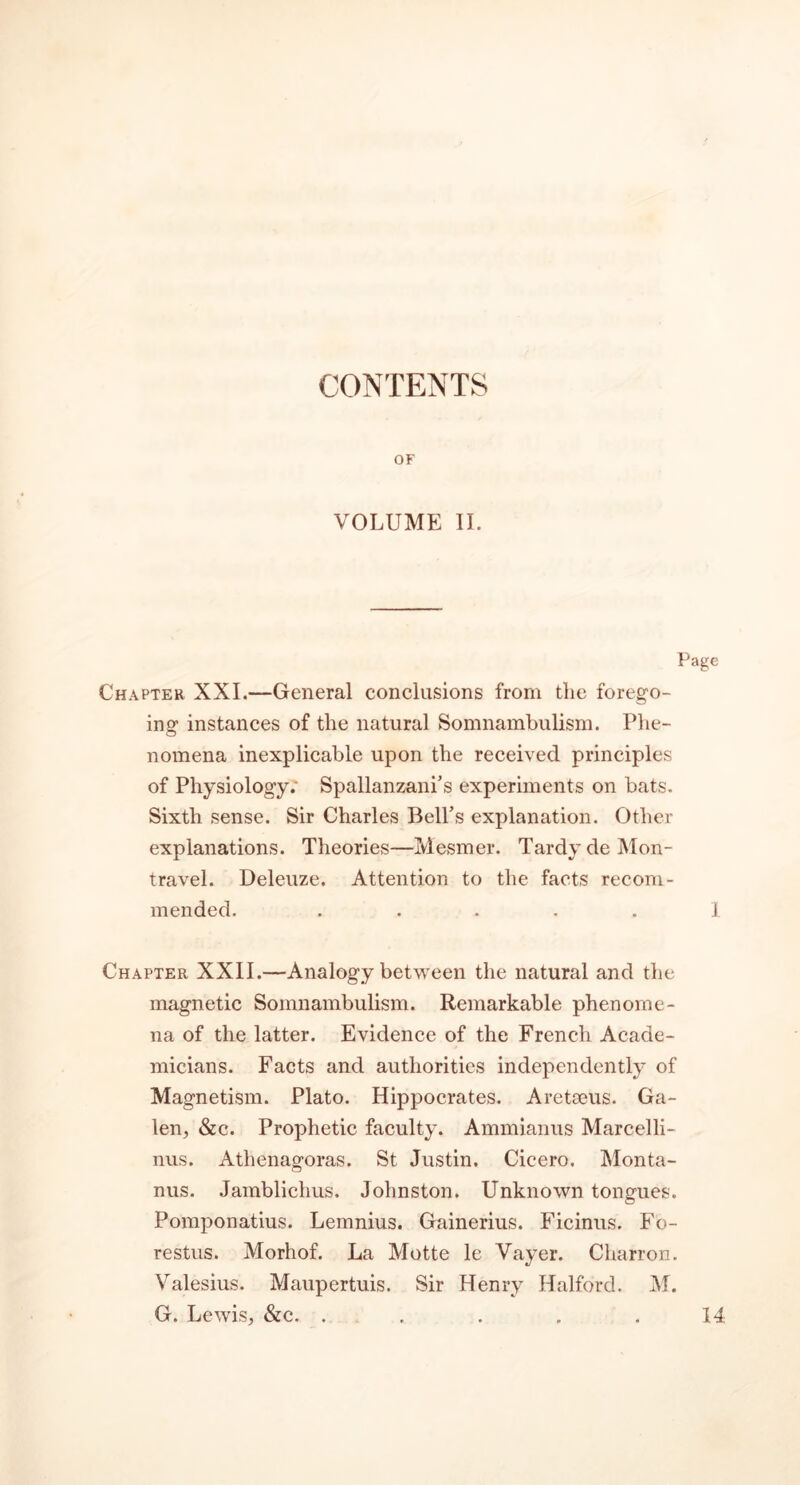 CONTENTS OF VOLUME II. Chapter XXI.—General conclusions from the forego- ing instances of the natural Somnambulism. Phe- nomena inexplicable upon the received principles of Physiology; Spallanzani’s experiments on bats. Sixth sense. Sir Charles Bell’s explanation. Other explanations. Theories—Mesmer. Tardy de Mon- travel. Deleuze. Attention to the facts recom- mended. . .... I Chapter XXII.—Analogy between the natural and the magnetic Somnambulism. Remarkable phenome- na of the latter. Evidence of the French Acade- micians. Facts and authorities independently of Magnetism. Plato. Hippocrates. Aretseus. Ga- len, &c. Prophetic faculty. Ammianus Marcelli- nus. Athenagoras. St Justin. Cicero. Monta- nus. Jamblichus. Johnston. Unknown tongues. Pomponatius. Lemnius. Gainerius. Ficinus. Fo- restus. Morhof. La Motte le Vayer. Charron. Valesius. Maupertuis. Sir Henry Halford. M. G. Lewis, &c. . 14