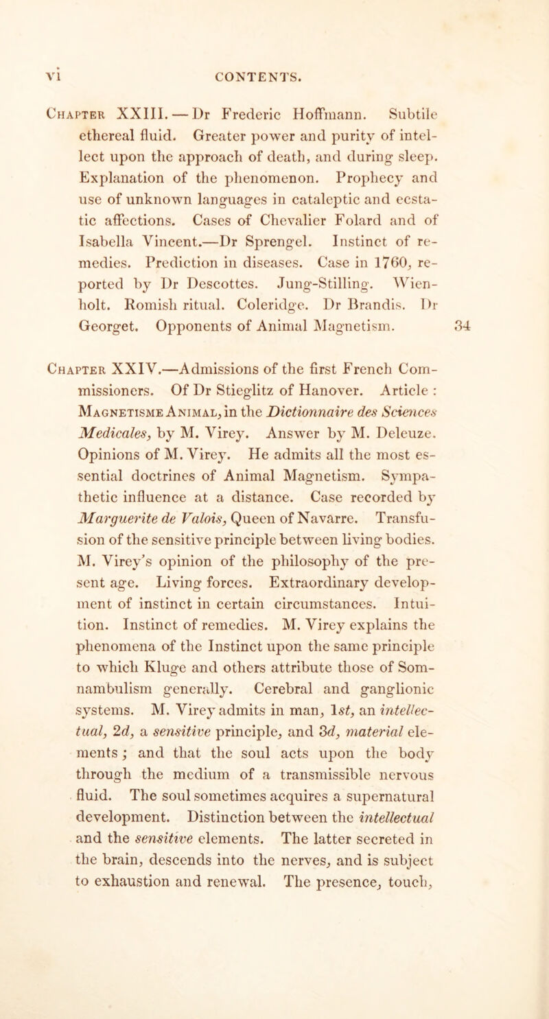 Chapter XXIII. — Dr Frederic Hoffmann. Subtile ethereal fluid. Greater power and purity of intel- lect upon the approach of death, and during sleep. Explanation of the phenomenon. Prophecy and use of unknown languages in cataleptic and ecsta- tic affections. Cases of Chevalier Folard and of Isabella Vincent.—Dr Sprengel. Instinct of re- medies. Prediction in diseases. Case in 1760, re- ported by Dr Descottes. Jung-Stilling. Wien- holt. Romish ritual. Coleridge. Dr Brandis. Dr Georget. Opponents of Animal Magnetism. Chapter XXIV.—Admissions of the first French Com- missioners. Of Dr Stieglitz of Hanover. Article : Magnetisme Animal, in the Dictionnaire des Sciences Medicales, by M. Virey. Answer by M. Deleuze. Opinions of M. Virey. He admits all the most es- sential doctrines of Animal Magnetism. Sympa- thetic influence at a distance. Case recorded by Marguerite de Valois, Queen of Navarre. Transfu- sion of the sensitive principle between living bodies. M. Virey’s opinion of the philosophy of the pre- sent age. Living forces. Extraordinary develop- ment of instinct in certain circumstances. Intui- tion. Instinct of remedies. M. Virey explains the phenomena of the Instinct upon the same principle to which Kluge and others attribute those of Som- nambulism generally. Cerebral and ganglionic systems. M. Virey admits in man, ls£, an intellec- tual, 2d, a sensitive principle, and 3d, material ele- ments ; and that the soul acts upon the body through the medium of a transmissible nervous fluid. The soul sometimes acquires a supernatural development. Distinction between the intellectual and the sensitive elements. The latter secreted in the brain, descends into the nerves, and is subject to exhaustion and renewal. The presence, touch.