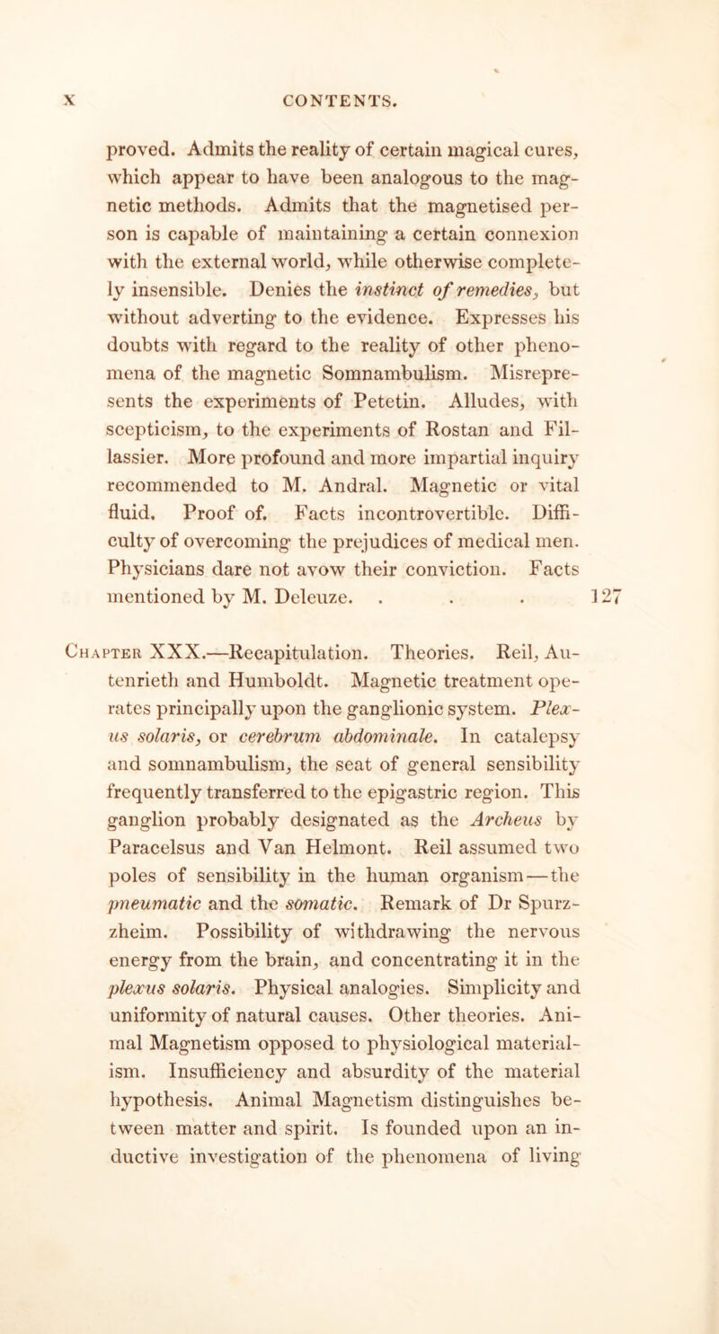 proved. Admits the reality of certain magical cures, which appear to have been analogous to the mag- netic methods. Admits that the magnetised per- son is capable of maintaining a certain connexion with the external world, while otherwise complete- ly insensible. Denies the instinct of remedies, but without adverting to the evidence. Expresses his doubts with regard to the reality of other pheno- mena of the magnetic Somnambulism. Misrepre- sents the experiments of Petetin. Alludes, with scepticism, to the experiments of Rostan and Fil- lassier. More profound and more impartial inquiry recommended to M. Andral. Magnetic or vital fluid. Proof of. Facts incontrovertible. Diffi- culty of overcoming the prejudices of medical men. Physicians dare not avow their conviction. Facts mentioned by M. Deleuze. 1 Chapter XXX.—Recapitulation. Theories. Reil, Au- tenrieth and Humboldt. Magnetic treatment ope- rates principally upon the ganglionic system. Plex- us Solaris, or cerebrum abdominale. In catalepsy and somnambulism, the seat of general sensibility frequently transferred to the epigastric region. This ganglion probably designated as the Archeus by Paracelsus and Van Helmont. Reil assumed two poles of sensibility in the human organism—the pneumatic and the somatic. Remark of Dr Spurz- zheim. Possibility of withdrawing the nervous energy from the brain, and concentrating it in the plexus Solaris. Physical analogies. Simplicity and uniformity of natural causes. Other theories. Ani- mal Magnetism opposed to physiological material- ism. Insufficiency and absurdity of the material hypothesis. Animal Magnetism distinguishes be- tween matter and spirit. Is founded upon an in- ductive investigation of the phenomena of living