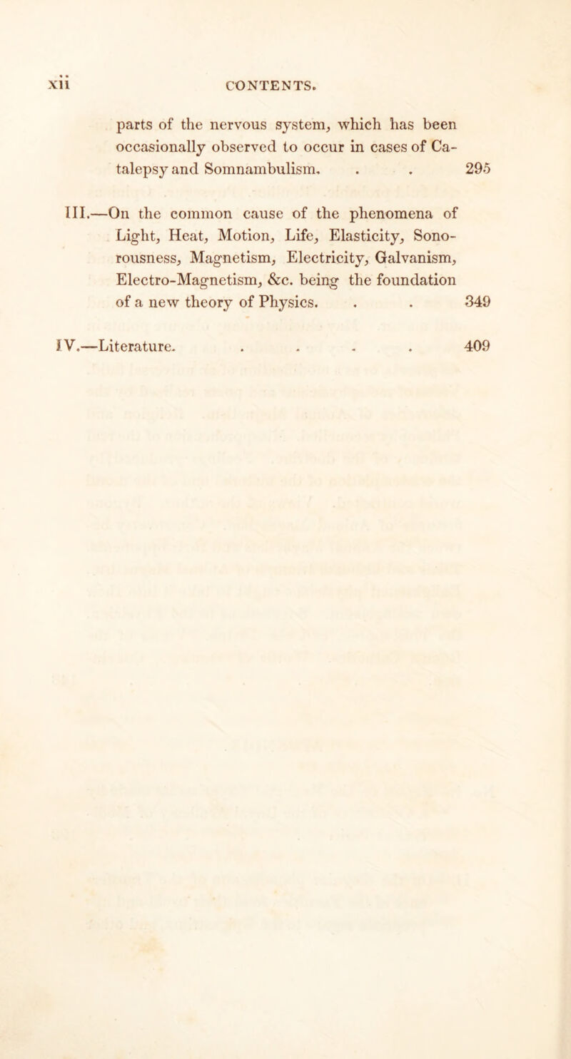 parts of the nervous system, which has been occasionally observed to occur in cases of Ca- talepsy and Somnambulism. . . 295 III.—On the common cause of the phenomena of Light, Heat, Motion, Life, Elasticity, Sono- rousness, Magnetism, Electricity, Galvanism, Electro-Magnetism, &c. being the foundation of a new theory of Physics. . . 349 iV.—Literature. 409