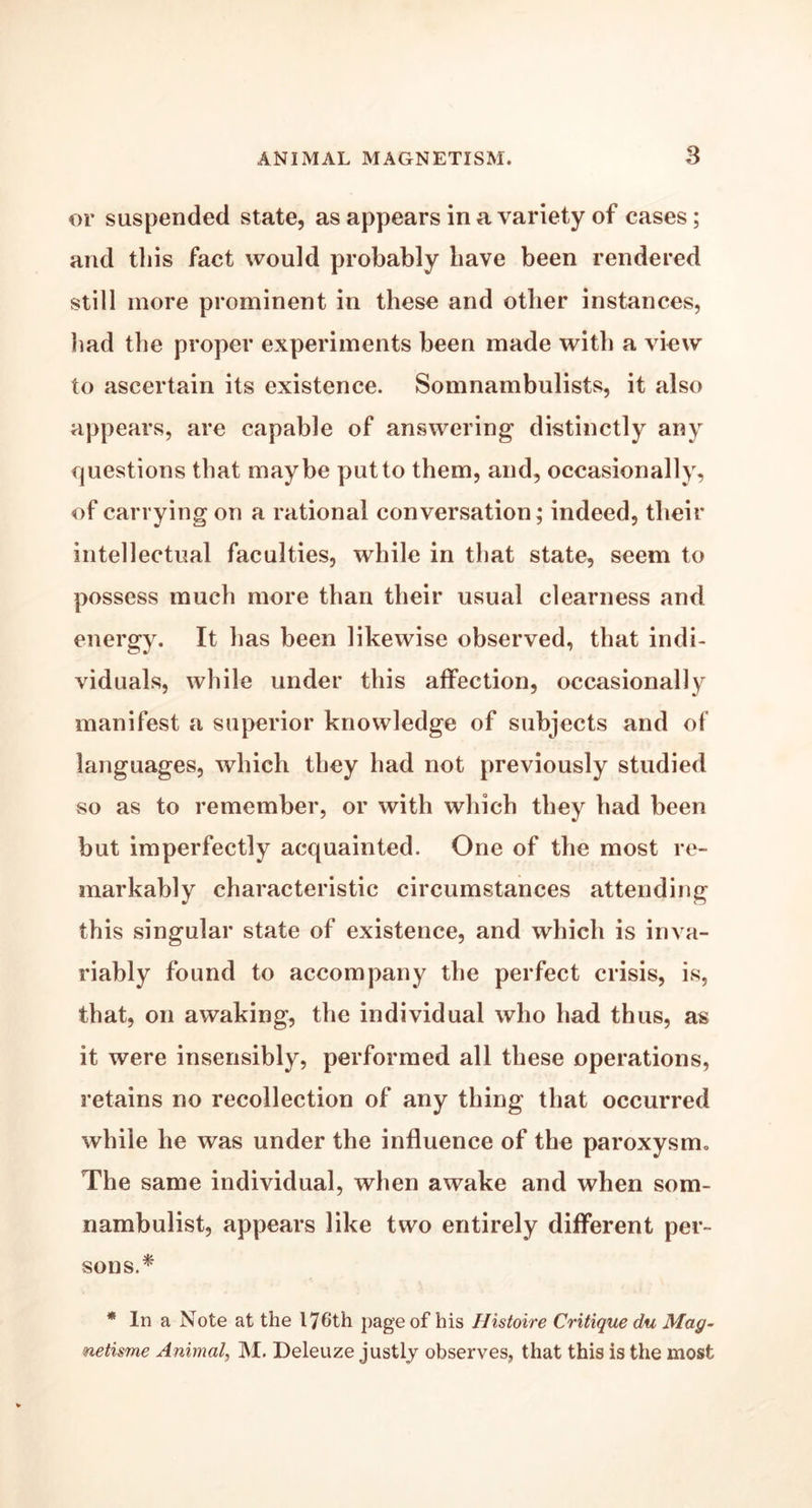 or suspended state, as appears in a variety of cases; and this fact would probably have been rendered still more prominent in these and other instances, had the proper experiments been made with a view to ascertain its existence. Somnambulists, it also appears, are capable of answering distinctly any questions that maybe put to them, and, occasionally, of carrying on a rational conversation; indeed, their intellectual faculties, while in that state, seem to possess much more than their usual clearness and energy. It has been likewise observed, that indi- viduals, while under this affection, occasionally manifest a superior knowledge of subjects and of languages, which they had not previously studied so as to remember, or with which they had been but imperfectly acquainted. One of the most re- markably characteristic circumstances attending this singular state of existence, and which is inva- riably found to accompany the perfect crisis, is, that, on awaking, the individual who had thus, as it were insensibly, performed all these operations, retains no recollection of any thing that occurred while he was under the influence of the paroxysm. The same individual, when awake and when som- nambulist, appears like two entirely different per- sons.* * In a Note at the 176th page of his Histoire Critique du Mag- netisme Animal, M. Deleuze justly observes, that this is the most