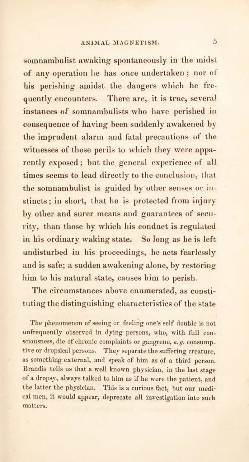 somnambulist awaking spontaneously in the midst of any operation he has once undertaken ; nor ot his perishing amidst the dangers which he fre- quently encounters. There are, it is true, several instances of somnambulists who have perished in consequence of having been suddenly awakened by the imprudent alarm and fatal precautions of the witnesses of those perils to which they were appa- rently exposed; but the general experience of all times seems to lead directly to the conclusion, that the somnambulist is guided by other senses or in- stincts; in short, that he is protected from injury by other and surer means and guarantees of secu- rity, than those by which his conduct is regulated in his ordinary waking state. So long as he is left undisturbed in his proceedings, he acts fearlessly and is safe; a sudden awakening alone, by restoring him to his natural state, causes him to perish. The circumstances above enumerated, as consti- tuting the distinguishing characteristics of the state The phenomenon of seeing or feeling one’s self double is not unfrequently observed in dying persons, who, with full con- sciousness, die of chronic complaints or gangrene, e. g. consump- tive or dropsical persons. They separate the suffering creature, as something external, and speak of him as of a third person. Brandis tells us that a well known physician, in the last stage of a dropsy, always talked to him as if he were the patient, and the latter the physician. This is a curious fact, but our medi- cal men, it would appear, deprecate all investigation into such matters.
