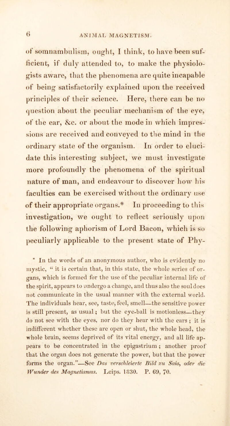 of somnambulism, ought, I think, to have been suf- ficient, if duly attended to, to make the physiolo- gists aware, that the phenomena are quite incapable of being satisfactorily explained upon the received principles of their science. Here, there can be no question about the peculiar mechanism of the eye, of the ear, &c. or about the mode in which impres- sions are received and conveyed to the mind in the ordinary state of the organism. In order to eluci- date this interesting subject, we must investigate more profoundly the phenomena of the spiritual nature of man, and endeavour to discover how his faculties can be exercised without the ordinary use of their appropriate organs.* In proceeding to this investigation, we ought to reflect seriously upon the following aphorism of Lord Bacon, which is so peculiarly applicable to the present state of Phy- * In the words of an anonymous author, who is evidently no mystic, “ it is certain that, in this state, the whole series of or- gans, which is formed for the use of the peculiar internal life of the spirit, appears to undergo a change, and thus also the soul does not communicate in the usual manner with the external world. The individuals hear, see, taste, feel, smell—the sensitive power is still present, as usual; but the eye-ball is motionless—they do not see with the eyes, nor do they hear with the ears ; it is indifferent whether these are open or shut, the whole head, the whole brain, seems deprived of its vital energy, and all life ap- pears to be concentrated in the epigastrium ; another proof that the organ does not generate the power, but that the power forms the organ.”—See Dos verschleierte Bild zu Sais, oder die JVunder des Magnetismus. Leips. 1830. P. G9, 70.