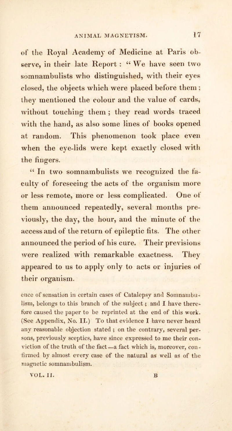 of the Royal Academy of Medicine at Paris ob- serve, in their late Report : “ We have seen two somnambulists who distinguished, with their eyes closed, the objects which were placed before them; they mentioned the colour and the value of cards, without touching them ; they read words traced with the hand, as also some lines of books opened at random. This phenomenon took place even when the eye-lids were kept exactly closed with the fingers. “ In two somnambulists we recognized the fa- culty of foreseeing the acts of the organism more or less remote, more or less complicated. One of them announced repeatedly, several months pre- viously, the day, the hour, and the minute of the access and of the return of epileptic fits. The other announced the period of his cure. Their previsions were realized with remarkable exactness. They appeared to us to apply only to acts or injuries of their organism. ence of sensation in certain cases of Catalepsy and Somnambu- lism, belongs to this branch of the subject; and I have there- fore caused the paper to be reprinted at the end of this work. (See Appendix, No. II.) To that evidence I have never heard any reasonable objection stated ; on the contrary, several per- sons, previously sceptics, have since expressed to me their con- viction of the truth of the fact—a fact which is, moreover, con- firmed by almost every case of the natural as well as of the magnetic somnambulism. VOL. II. B