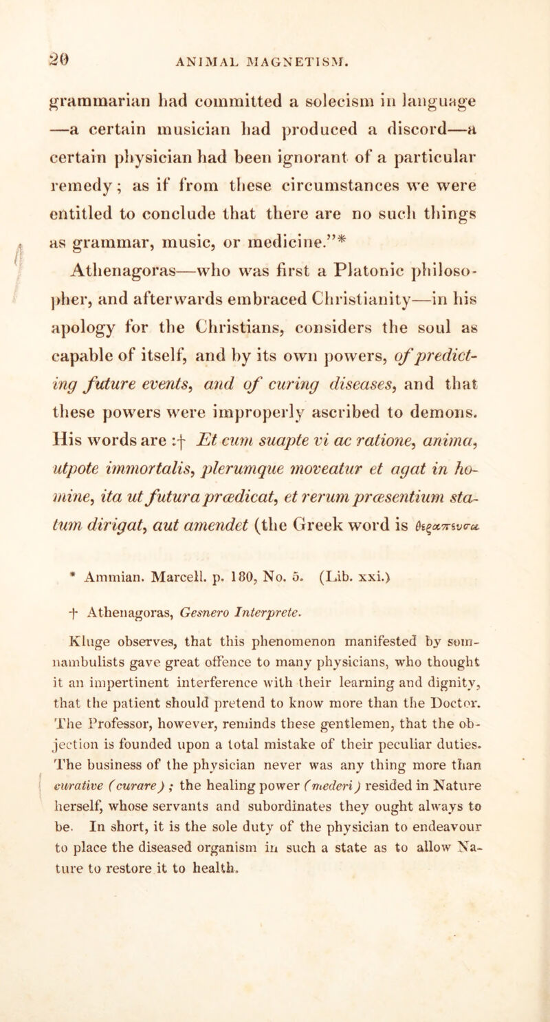 a grammarian had committed a solecism in language —a certain musician had produced a discord—a certain physician had been ignorant of a particular remedy; as if from these circumstances we were entitled to conclude that there are no such things as grammar, music, or medicine.”* Athenagoras—who was first a Platonic philoso- pher, and afterwards embraced Christianity—in his apology for the Christians, considers the soul as capable of itself, and by its own powers, of predict- ing future events, and of curing diseases, and that these powers were improperly ascribed to demons. His words are :f Et cum suapte vi ac ratione, anima, utpote immortalis, plerumque moveatur et agat in ho- mine, ita ut futura prcedicat, et rerum prcesentium sta~ turn dirigat, aut amendet (the Greek word is 0s£ecmvru * Ammian. Marcell. p. 180, No. 5. (Lib. xxi.) ■f Athenagoras, Gesnero Interprete. Kluge observes, that this phenomenon manifested by som- nambulists gave great offence to many physicians, who thought it an impertinent interference with their learning and dignity, that the patient should pretend to know more than the Doctor. The Professor, however, reminds these gentlemen, that the ob- jection is founded upon a total mistake of their peculiar duties. The business of the physician never was any thing more than curative (curare) ; the healing power (mederi) resided in Nature herself, whose servants and subordinates they ought always to be. In short, it is the sole duty of the physician to endeavour to place the diseased organism in such a state as to allow Na- ture to restore it to health.