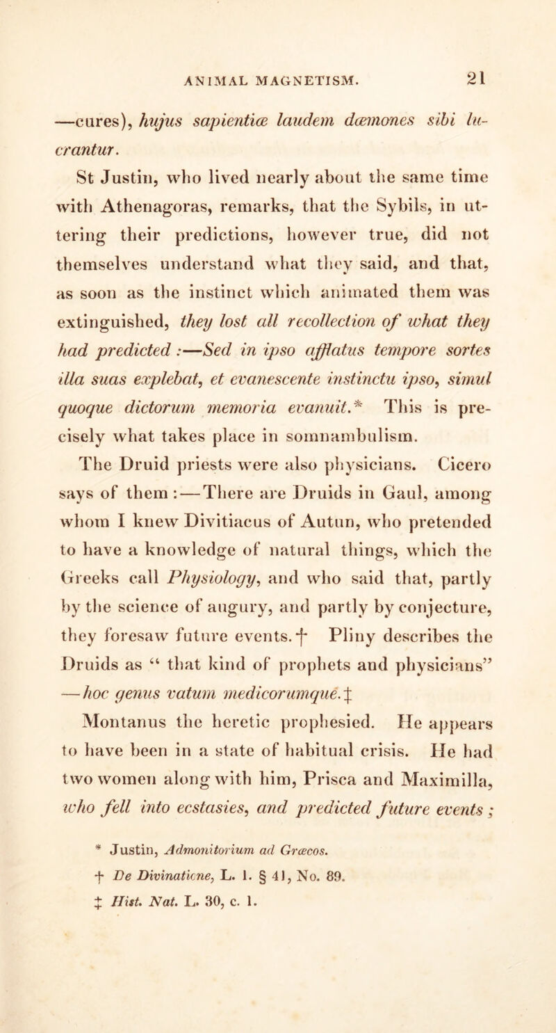-—cures), hujus sapientice laudem dcemones sibi lit- er antur. St Justin, who lived nearly about the same time with Athenagoras, remarks, that the Sybils, in ut- tering their predictions, however true, did not themselves understand what they said, and that, as soon as the instinct which animated them was extinguished, they lost all recollection of what they had predicted:—Sed in ipso afflatus tempore sortes ilia suas explebat, et evcinescente instinctu ipso, simul quoque dictorum memoria evanuit.* This is pre- cisely what takes place in somnambulism. The Druid priests were also physicians. Cicero says of them : — There are Druids in Gaul, among whom I knew Divitiacus of Autun, who pretended to have a knowledge of natural tilings, which the Greeks call Physiology, and who said that, partly by the science of augury, and partly by conjecture, they foresaw future events. *f* Pliny describes the Druids as 44 that kind of prophets and physicians’’ — hoc genus vatum medicor unique.\ Montanus the heretic prophesied. He appears to have been in a state of habitual crisis. He had two women along with him, Prisca and Maximilla, who fell into ecstasies, and predicted future events; * Justin, Admonitorium ad Grcecos. *f* Be Divinatime, L. 1. § 41, No. 89. J Hist. Nat. L. 30, c. 1.