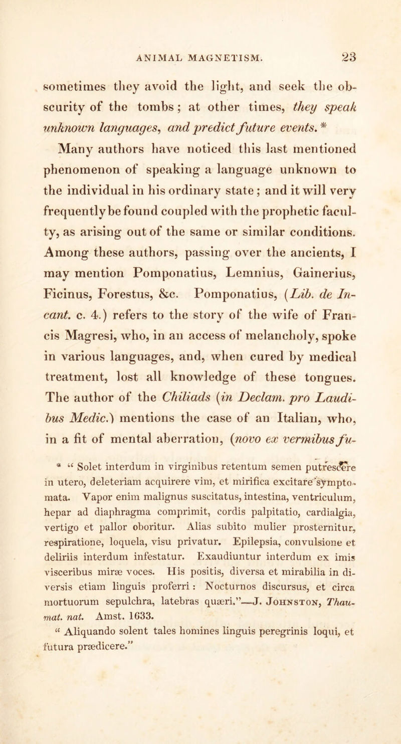 sometimes they avoid the light, and seek the ob- scurity of the tombs; at other times, they speak unknown languages, and predict future events. * Many authors have noticed this last mentioned phenomenon of speaking a language unknown to the individual in his ordinary state ; and it will very frequently be found coupled with the prophetic facul- ty, as arising out of the same or similar conditions. Among these authors, passing over the ancients, I may mention Pomponatius, Lemnius, Gainerius, Ficinus, Forestus, &c. Pomponatius, (Lib. de In- cant. c. 4.) refers to the story of the wife of Fran- cis Magresi, who, in an access of melancholy, spoke in various languages, and, when cured by medical treatment, lost all knowledge of these tongues. The author of the Chiliads (in Declam, pro Laudi- bus Medic.} mentions the case of an Italian, who, in a fit of mental aberration, (novo ex vermibus fu- * u Solet interdum in virginibus retention semen putfesdere in utero, deleteriam acquirere vim, et mirifica excitare sympto. mata. Vapor enim malignus suscitatus, intestina, ventriculum, hepar ad diaphragma comprimit, cordis palpitatio, cardialgia, vertigo et pallor oboritur. Alias subito mulier prosternitur, respiratione, loquela, visu privatur. Epilepsia, convulsione et deliriis interdum infestatur. Exaudiuntur interdum ex imis visceribus mirae voces. His positis, diversa et mirabilia in di- versis etiam linguis proferri: Nocturnos discursus, et circa mortuorum sepulchra, latebras quaeri,”—J. Johnston, Thau- mat. nat. Amst. 1G33. “ Aliquando solent tales homines linguis peregrinis loqui, et futura praedicere.”