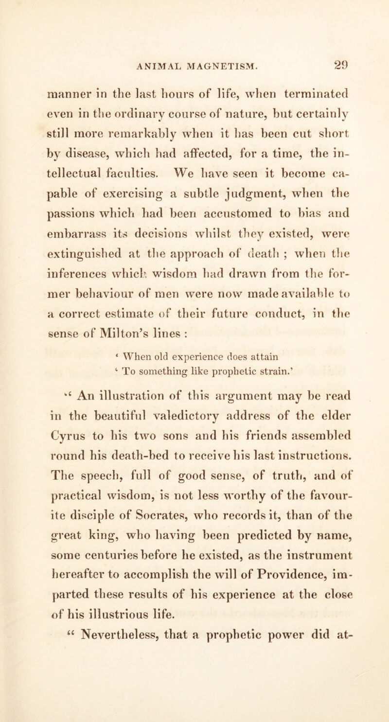 manner in the last hours of life, when terminated even in the ordinary course of nature, but certainly still more remarkably when it has been cut short by disease, which had affected, for a time, the in- tellectual faculties. We have seen it become ca- pable of exercising a subtle judgment, when the passions which had been accustomed to bias and embarrass its decisions whilst they existed, were extinguished at the approach of death ; when the inferences which wisdom had drawn from the for- mer behaviour of men were now made available to a correct estimate of their future conduct, in the sense of Milton’s lines : ‘ When old experience does attain 4 To something like prophetic strain.’ kC An illustration of this argument may be read in the beautiful valedictory address of the elder Cyrus to his two sons and his friends assembled round his death-bed to receive his last instructions. The speech, full of good sense, of truth, and of practical wisdom, is not less worthy of the favour- ite disciple of Socrates, who records it, than of the great king, who having been predicted by name, some centuries before he existed, as the instrument hereafter to accomplish the will of Providence, im- parted these results of his experience at the close of his illustrious life. u Nevertheless, that a prophetic power did at-