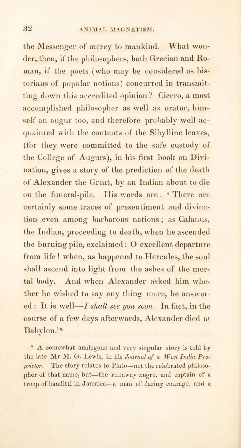 the Messenger of mercy to mankind. What won- der, then, if the philosophers, both Grecian and Ro- man, if the poets (who may be considered as his- torians of popular notions) concurred in transmit- ting down this accredited opinion ? Cicero, a most accomplished philosopher as well as orator, him- self an augur too, and therefore probably well ac- quainted with the contents of the Sibylline leaves, (for they were committed to the safe custody of the College of Augurs), in his first book on Divi- nation, gives a story of the prediction of the death of Alexander the Great, by an Indian about to die on the funeral-pile. His words are : c There are certainly some traces of presentiment and divina- tion even among barbarous nations; as Calanus, the Indian, proceeding to death, when he ascended the burning pile, exclaimed : O excellent departure from life ! when, as happened to Hercules, the soul shall ascend into light from the ashes of the mor- tal body. And when Alexander asked him whe- ther he wished to say any thing more, he answer- ed : It is well—I shall see you soon In fact, in the course of a few days afterwards, Alexander died at Babylon.’* * A somewhat analogous and very singular story is told by the late Mr M. G. Lewis, in his Journal of a West India Pro- prietor. The story relates to Plato—not the celebrated philoso- pher of that name, but—the runaway negro, and captain of a troop of banditti in Jamaica—a man of daring courage, and a