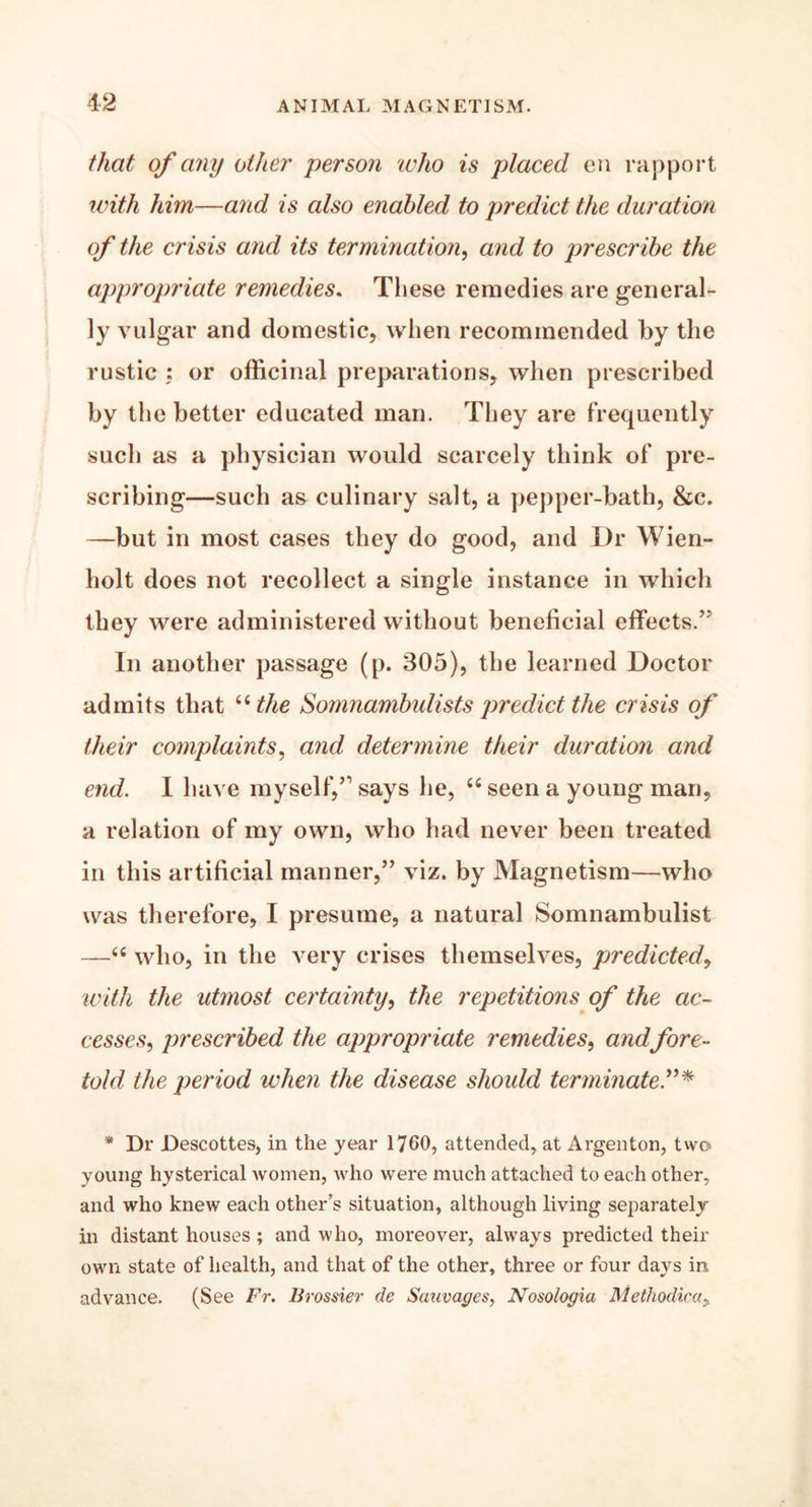 \2 that of any other person echo is placed en rapport with him—and is also enabled to predict the duration of the crisis and its termination, and to prescribe the appropriate remedies. These remedies are general- ly vulgar and domestic, when recommended by the rustic : or officinal preparations, when prescribed by the better educated man. They are frequently such as a physician would scarcely think of pre- scribing—such as culinary salt, a pepper-bath, &c. —but in most cases they do good, and Dr Wien- holt does not recollect a single instance in which they were administered without beneficial effects.” In another passage (p. 305), the learned Doctor admits that “ the Somnambulists predict the crisis of their complaints, and determine their duration and end. I have myself,” says he, <£ seen a young man, a relation of my own, who had never been treated in this artificial manner,” viz. by Magnetism—who was therefore, I presume, a natural Somnambulist —“ who, in the very crises themselves, predicted, with the utmost certainty, the repetitions of the ac- cesses, prescribed the appropriate remedies, andfore- told the period when the disease should terminate * Dr Descottes, in the year 1760, attended, at Argenton, two young hysterical women, who were much attached to each other, and who knew each other’s situation, although living separately in distant houses ; and who, moreover, always predicted their own state of health, and that of the other, three or four days in advance. (See Fr. Brossier de Sauvages, Nosologia Methodicay
