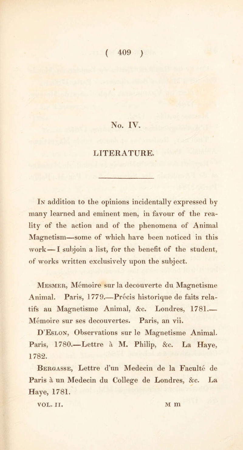 No. IV. LITERATURE. In addition to the opinions incidentally expressed by many learned and eminent men, in favour of the rea- lity of the action and of the phenomena of Animal Magnetism—some of which have been noticed in this work — I subjoin a list, for the benefit of the student, of works written exclusively upon the subject. Mesmer, Memoire sur la decouverte du Magnetisme Animal. Paris, 1779.—Precis historique de faits rela- tifs au Magnetisme Animal, &c. Londres, 1781 Memoire sur ses decouvertes. Paris, an vii. D’Eslon, Observations sur le Magnetisme Animal. Paris, 1780.—Lettre a M. Philip, &c. La Haye, 1782. Bergasse, Lettre d’un Medecin de la Faculte de Paris a un Medecin du College de Londres, &c. La Haye, 1781. VOL. II. m m
