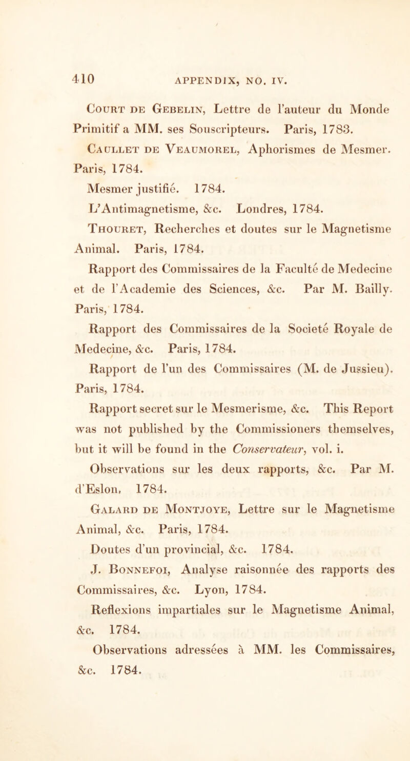 Court de Gebelin, Lettre de l’auteur du Monde Primitif a MM. ses Souscripteurs. Paris, 1783. Caullet de Veaumorel, Aphorismes de Mesmer. Paris, 1784. Mesmer justifie. 1784. L’Antimagnetisme, &c. Londres, 1784. Thouret, Recherches et doutes sur le Magnetisme Animal. Paris, 1784. Rapport des Commissaires de la Faculte de Medecine et de l’Academie des Sciences, &c. Par M. Bailly. Paris, 1784. Rapport des Commissaires de la Societe Royale de Medecine, &c. Paris, 1784. Rapport de Fun des Commissaires (M. de Jussieu). Paris, 1784. Rapport secret sur le Mesmerisme, &c. This Report was not published by the Commissioners themselves, but it will be found in the Conservateur, vol. i. Observations sur les deux rapports, &c. Par M. d’Eslon, 1784. Galard de Montjoye, Lettre sur le Magnetisme Animal, &c. Paris, 1784. Doutes d’un provincial, &c. 1784. J. Bonnefoi, Analyse raisonnee des rapports des Commissaires, &c. Lyon, 1784. Reflexions impartiales sur le Magnetisme Animal, &c. 1784. Observations adressees a MM. les Commissaires, &c. 1784.