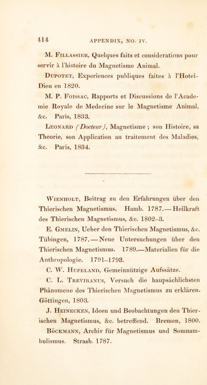M. Fillassier, Quelques faits et considerations pour servir a l’histoire du Magnetisme Animal. Dupotet, Experiences publiques faites a THotel- Dieu en 1820. M. P. Foissac, Rapports et Discussions de l’Acade- mie Royale de Medecine sur le Magnetisme Animal, &c. Paris, 1833. Leonard (Docteur), Magnetisme; son Histoire, sa Theorie, son Application au traitement des Maladies, &c. Paris, 1834. Wienholt, Beitrag zu den Erfalirungen iiber den Thierischen Magnetismus. Hamb. 1787.— Heilkraft des Thierischen Magnetismus, &c. 1802-3. E. Gmelin, Ueber den Thierischen Magnetismus, &c. Tubingen, 1787.—Neue Untersuchungen iiber den Thierischen Magnetismus. 1789—Materialien fur die Anthropologie. 1791-1793. C. W. Hufeland, Gemeinniitzige Aufssatze. C. L. Treviranus, Versuch die haupsachlichsten Phanomene des Thierischen Magnetismus zu erklaren. Gottingen, 1803. J. Heinecken, Ideen und Beobachtungen den Thier- ischen Magnetismus, &c. betreffend. Bremen, 1800. Bockmann, Archiv fur Magnetismus und Somnam- bulismus. Strasb. 1787.
