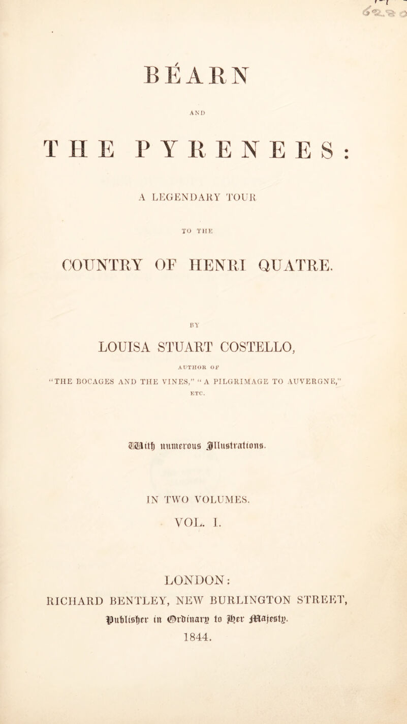 ’ - l A !! t A it N AND T H E P Y Pv E N E E S : A LEGENDARY TOUR TO THE COUNTRY OF HENRI QUATRE. BY LOUISA STUART COSTELLO, AUTHOR OR “THE BOCAGES AND THE VINES,” “A PILGRIMAGE TO AUVERGNE,” ETC. Wttf) numerous illustrations. IN TWO VOLUMES. VOL. I. LONDON: RICHARD BENTLEY, NEW BURLINGTON STREET, IPnbltsfjcr in ©rtrinarg to p?et ittajestg. 1844.