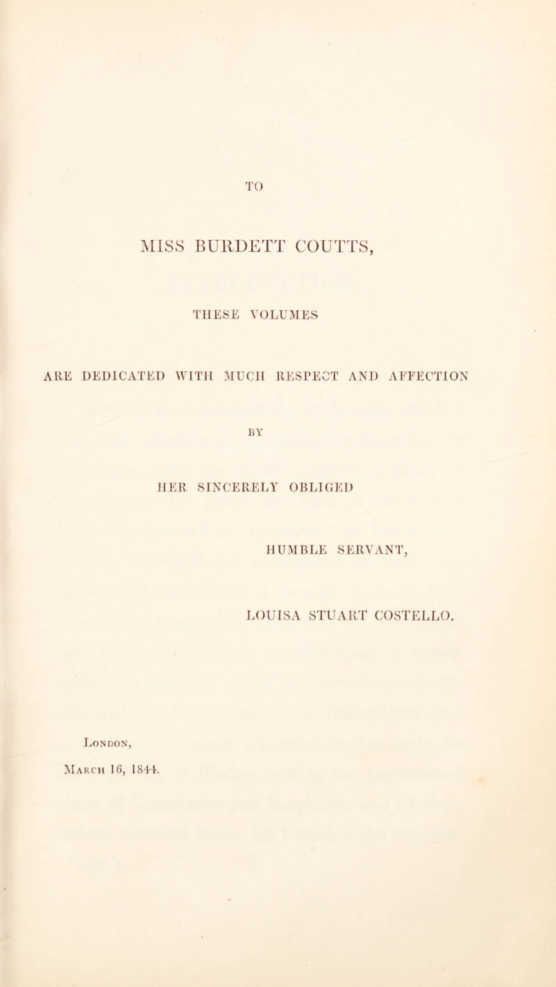 TO MISS BURDETT COUTTS, THESE VOLUMES ARE DEDICATED WITH MUCH RESPECT AND AFFECTION BY HER SINCERELY OBLIGED HUMBLE SERVANT, LOUISA STUART COSTELLO. London, March 16, 1844.